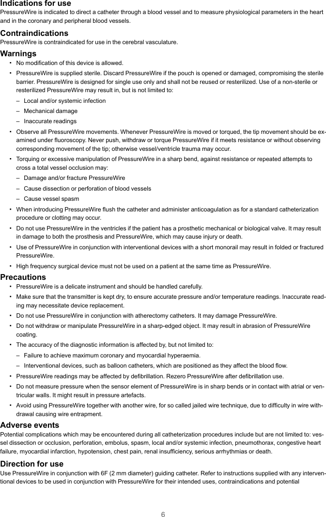 6Indications for usePressureWire is indicated to direct a catheter through a blood vessel and to measure physiological parameters in the heartand in the coronary and peripheral blood vessels.ContraindicationsPressureWire is contraindicated for use in the cerebral vasculature.Warnings▪No modification of this device is allowed.▪PressureWire is supplied sterile. Discard PressureWire if the pouch is opened or damaged, compromising the sterilebarrier. PressureWire is designed for single use only and shall not be reused or resterilized. Use of a non-sterile orresterilized PressureWire may result in, but is not limited to:– Local and/or systemic infection– Mechanical damage– Inaccurate readings▪Observe all PressureWire movements. Whenever PressureWire is moved or torqued, the tip movement should be ex-amined under fluoroscopy. Never push, withdraw or torque PressureWire if it meets resistance or without observingcorresponding movement of the tip; otherwise vessel/ventricle trauma may occur.▪Torquing or excessive manipulation of PressureWire in a sharp bend, against resistance or repeated attempts tocross a total vessel occlusion may:– Damage and/or fracture PressureWire– Cause dissection or perforation of blood vessels– Cause vessel spasm▪When introducing PressureWire flush the catheter and administer anticoagulation as for a standard catheterizationprocedure or clotting may occur.▪Do not use PressureWire in the ventricles if the patient has a prosthetic mechanical or biological valve. It may resultin damage to both the prosthesis and PressureWire, which may cause injury or death.▪Use of PressureWire in conjunction with interventional devices with a short monorail may result in folded or fracturedPressureWire.▪High frequency surgical device must not be used on a patient at the same time as PressureWire.Precautions▪PressureWire is a delicate instrument and should be handled carefully.▪Make sure that the transmitter is kept dry, to ensure accurate pressure and/or temperature readings. Inaccurate read-ing may necessitate device replacement.▪Do not use PressureWire in conjunction with atherectomy catheters. It may damage PressureWire.▪Do not withdraw or manipulate PressureWire in a sharp-edged object. It may result in abrasion of PressureWirecoating.▪The accuracy of the diagnostic information is affected by, but not limited to:– Failure to achieve maximum coronary and myocardial hyperaemia.– Interventional devices, such as balloon catheters, which are positioned as they affect the blood flow.▪PressureWire readings may be affected by defibrillation. Rezero PressureWire after defibrillation use.▪Do not measure pressure when the sensor element of PressureWire is in sharp bends or in contact with atrial or ven-tricular walls. It might result in pressure artefacts.▪Avoid using PressureWire together with another wire, for so called jailed wire technique, due to difficulty in wire with-drawal causing wire entrapment.Adverse eventsPotential complications which may be encountered during all catheterization procedures include but are not limited to: ves-sel dissection or occlusion, perforation, embolus, spasm, local and/or systemic infection, pneumothorax, congestive heartfailure, myocardial infarction, hypotension, chest pain, renal insufficiency, serious arrhythmias or death.Direction for useUse PressureWire in conjunction with 6F (2 mm diameter) guiding catheter. Refer to instructions supplied with any interven-tional devices to be used in conjunction with PressureWire for their intended uses, contraindications and potential