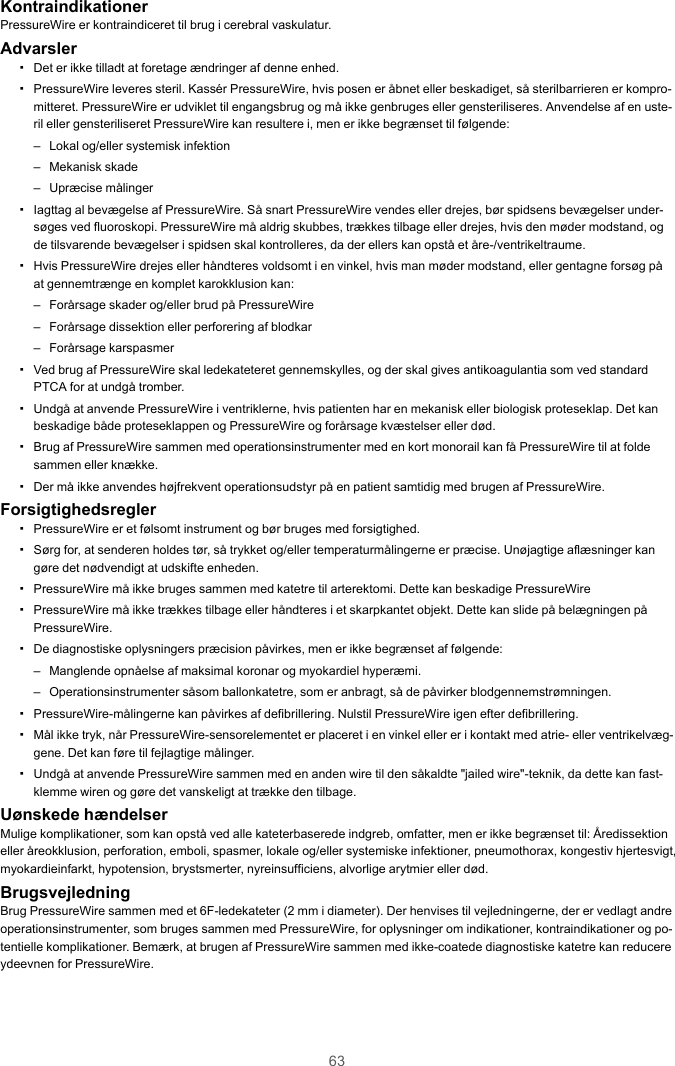 63KontraindikationerPressureWire er kontraindiceret til brug i cerebral vaskulatur.Advarsler▪Det er ikke tilladt at foretage ændringer af denne enhed.▪PressureWire leveres steril. Kassér PressureWire, hvis posen er åbnet eller beskadiget, så sterilbarrieren er kompro-mitteret. PressureWire er udviklet til engangsbrug og må ikke genbruges eller gensteriliseres. Anvendelse af en uste-ril eller gensteriliseret PressureWire kan resultere i, men er ikke begrænset til følgende:– Lokal og/eller systemisk infektion– Mekanisk skade– Upræcise målinger▪Iagttag al bevægelse af PressureWire. Så snart PressureWire vendes eller drejes, bør spidsens bevægelser under-søges ved fluoroskopi. PressureWire må aldrig skubbes, trækkes tilbage eller drejes, hvis den møder modstand, ogde tilsvarende bevægelser i spidsen skal kontrolleres, da der ellers kan opstå et åre-/ventrikeltraume.▪Hvis PressureWire drejes eller håndteres voldsomt i en vinkel, hvis man møder modstand, eller gentagne forsøg påat gennemtrænge en komplet karokklusion kan:– Forårsage skader og/eller brud på PressureWire– Forårsage dissektion eller perforering af blodkar– Forårsage karspasmer▪Ved brug af PressureWire skal ledekateteret gennemskylles, og der skal gives antikoagulantia som ved standardPTCA for at undgå tromber.▪Undgå at anvende PressureWire i ventriklerne, hvis patienten har en mekanisk eller biologisk proteseklap. Det kanbeskadige både proteseklappen og PressureWire og forårsage kvæstelser eller død.▪Brug af PressureWire sammen med operationsinstrumenter med en kort monorail kan få PressureWire til at foldesammen eller knække.▪Der må ikke anvendes højfrekvent operationsudstyr på en patient samtidig med brugen af PressureWire.Forsigtighedsregler▪PressureWire er et følsomt instrument og bør bruges med forsigtighed.▪Sørg for, at senderen holdes tør, så trykket og/eller temperaturmålingerne er præcise. Unøjagtige aflæsninger kangøre det nødvendigt at udskifte enheden.▪PressureWire må ikke bruges sammen med katetre til arterektomi. Dette kan beskadige PressureWire▪PressureWire må ikke trækkes tilbage eller håndteres i et skarpkantet objekt. Dette kan slide på belægningen påPressureWire.▪De diagnostiske oplysningers præcision påvirkes, men er ikke begrænset af følgende:– Manglende opnåelse af maksimal koronar og myokardiel hyperæmi.– Operationsinstrumenter såsom ballonkatetre, som er anbragt, så de påvirker blodgennemstrømningen.▪PressureWire-målingerne kan påvirkes af defibrillering. Nulstil PressureWire igen efter defibrillering.▪Mål ikke tryk, når PressureWire-sensorelementet er placeret i en vinkel eller er i kontakt med atrie- eller ventrikelvæg-gene. Det kan føre til fejlagtige målinger.▪Undgå at anvende PressureWire sammen med en anden wire til den såkaldte &quot;jailed wire&quot;-teknik, da dette kan fast-klemme wiren og gøre det vanskeligt at trække den tilbage.Uønskede hændelserMulige komplikationer, som kan opstå ved alle kateterbaserede indgreb, omfatter, men er ikke begrænset til: Åredissektioneller åreokklusion, perforation, emboli, spasmer, lokale og/eller systemiske infektioner, pneumothorax, kongestiv hjertesvigt,myokardieinfarkt, hypotension, brystsmerter, nyreinsufficiens, alvorlige arytmier eller død.BrugsvejledningBrug PressureWire sammen med et 6F-ledekateter (2 mm i diameter). Der henvises til vejledningerne, der er vedlagt andreoperationsinstrumenter, som bruges sammen med PressureWire, for oplysninger om indikationer, kontraindikationer og po-tentielle komplikationer. Bemærk, at brugen af PressureWire sammen med ikke-coatede diagnostiske katetre kan reducereydeevnen for PressureWire.