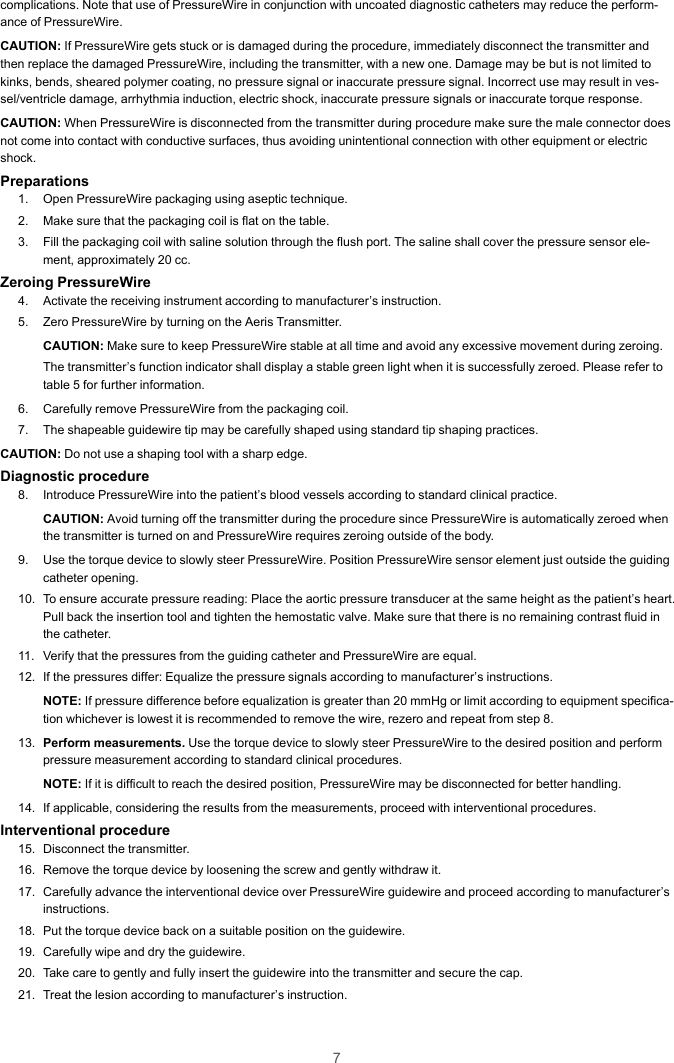 7complications. Note that use of PressureWire in conjunction with uncoated diagnostic catheters may reduce the perform-ance of PressureWire.CAUTION: If PressureWire gets stuck or is damaged during the procedure, immediately disconnect the transmitter andthen replace the damaged PressureWire, including the transmitter, with a new one. Damage may be but is not limited tokinks, bends, sheared polymer coating, no pressure signal or inaccurate pressure signal. Incorrect use may result in ves-sel/ventricle damage, arrhythmia induction, electric shock, inaccurate pressure signals or inaccurate torque response.CAUTION: When PressureWire is disconnected from the transmitter during procedure make sure the male connector doesnot come into contact with conductive surfaces, thus avoiding unintentional connection with other equipment or electricshock.Preparations1. Open PressureWire packaging using aseptic technique.2. Make sure that the packaging coil is flat on the table.3. Fill the packaging coil with saline solution through the flush port. The saline shall cover the pressure sensor ele-ment, approximately 20 cc.Zeroing PressureWire4. Activate the receiving instrument according to manufacturer’s instruction.5. Zero PressureWire by turning on the Aeris Transmitter.CAUTION: Make sure to keep PressureWire stable at all time and avoid any excessive movement during zeroing.The transmitter’s function indicator shall display a stable green light when it is successfully zeroed. Please refer totable 5 for further information.6. Carefully remove PressureWire from the packaging coil.7. The shapeable guidewire tip may be carefully shaped using standard tip shaping practices.CAUTION: Do not use a shaping tool with a sharp edge.Diagnostic procedure8. Introduce PressureWire into the patient’s blood vessels according to standard clinical practice.CAUTION: Avoid turning off the transmitter during the procedure since PressureWire is automatically zeroed whenthe transmitter is turned on and PressureWire requires zeroing outside of the body.9. Use the torque device to slowly steer PressureWire. Position PressureWire sensor element just outside the guidingcatheter opening.10. To ensure accurate pressure reading: Place the aortic pressure transducer at the same height as the patient’s heart.Pull back the insertion tool and tighten the hemostatic valve. Make sure that there is no remaining contrast fluid inthe catheter.11. Verify that the pressures from the guiding catheter and PressureWire are equal.12. If the pressures differ: Equalize the pressure signals according to manufacturer’s instructions.NOTE: If pressure difference before equalization is greater than 20 mmHg or limit according to equipment specifica-tion whichever is lowest it is recommended to remove the wire, rezero and repeat from step 8.13. Perform measurements. Use the torque device to slowly steer PressureWire to the desired position and performpressure measurement according to standard clinical procedures.NOTE: If it is difficult to reach the desired position, PressureWire may be disconnected for better handling.14. If applicable, considering the results from the measurements, proceed with interventional procedures.Interventional procedure15. Disconnect the transmitter.16. Remove the torque device by loosening the screw and gently withdraw it.17. Carefully advance the interventional device over PressureWire guidewire and proceed according to manufacturer’sinstructions.18. Put the torque device back on a suitable position on the guidewire.19. Carefully wipe and dry the guidewire.20. Take care to gently and fully insert the guidewire into the transmitter and secure the cap.21. Treat the lesion according to manufacturer’s instruction.