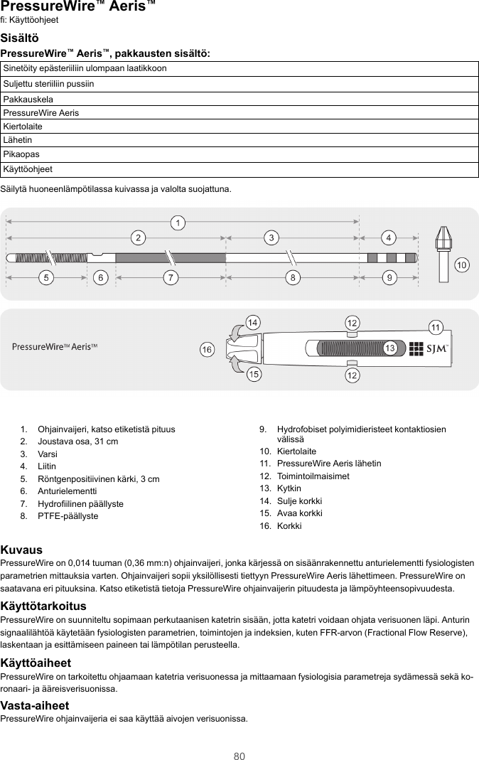 80PressureWire™Aeris™fi: KäyttöohjeetSisältöPressureWire™Aeris™, pakkausten sisältö:Sinetöity epästeriiliin ulompaan laatikkoonSuljettu steriiliin pussiinPakkauskelaPressureWire AerisKiertolaiteLähetinPikaopasKäyttöohjeetSäilytä huoneenlämpötilassa kuivassa ja valolta suojattuna.1. Ohjainvaijeri, katso etiketistä pituus2. Joustava osa, 31 cm3. Varsi4. Liitin5. Röntgenpositiivinen kärki, 3 cm6. Anturielementti7. Hydrofiilinen päällyste8. PTFE-päällyste9. Hydrofobiset polyimidieristeet kontaktiosienvälissä10. Kiertolaite11. PressureWire Aeris lähetin12. Toimintoilmaisimet13. Kytkin14. Sulje korkki15. Avaa korkki16. KorkkiKuvausPressureWire on 0,014 tuuman (0,36 mm:n) ohjainvaijeri, jonka kärjessä on sisäänrakennettu anturielementti fysiologistenparametrien mittauksia varten. Ohjainvaijeri sopii yksilöllisesti tiettyyn PressureWire Aeris lähettimeen. PressureWire onsaatavana eri pituuksina. Katso etiketistä tietoja PressureWire ohjainvaijerin pituudesta ja lämpöyhteensopivuudesta.KäyttötarkoitusPressureWire on suunniteltu sopimaan perkutaanisen katetrin sisään, jotta katetri voidaan ohjata verisuonen läpi. Anturinsignaalilähtöä käytetään fysiologisten parametrien, toimintojen ja indeksien, kuten FFR-arvon (Fractional Flow Reserve),laskentaan ja esittämiseen paineen tai lämpötilan perusteella.KäyttöaiheetPressureWire on tarkoitettu ohjaamaan katetria verisuonessa ja mittaamaan fysiologisia parametreja sydämessä sekä ko-ronaari- ja ääreisverisuonissa.Vasta-aiheetPressureWire ohjainvaijeria ei saa käyttää aivojen verisuonissa.