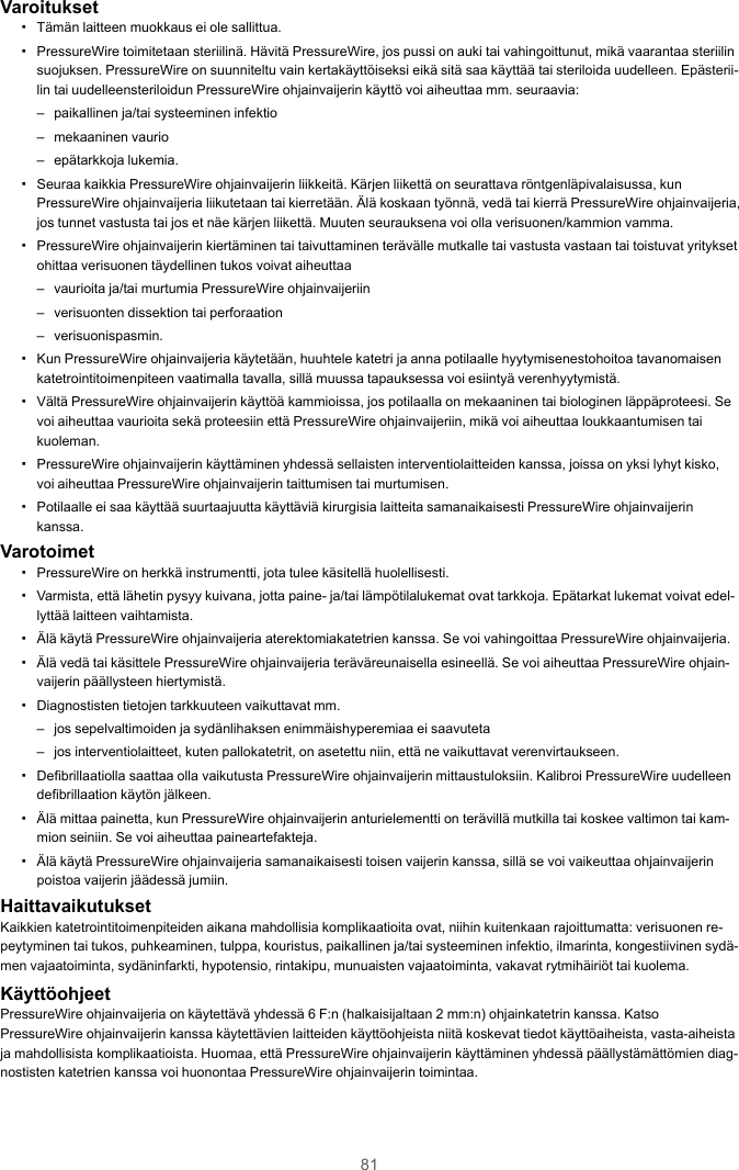 81Varoitukset▪Tämän laitteen muokkaus ei ole sallittua.▪PressureWire toimitetaan steriilinä. Hävitä PressureWire, jos pussi on auki tai vahingoittunut, mikä vaarantaa steriilinsuojuksen. PressureWire on suunniteltu vain kertakäyttöiseksi eikä sitä saa käyttää tai steriloida uudelleen. Epästerii-lin tai uudelleensteriloidun PressureWire ohjainvaijerin käyttö voi aiheuttaa mm. seuraavia:– paikallinen ja/tai systeeminen infektio– mekaaninen vaurio– epätarkkoja lukemia.▪Seuraa kaikkia PressureWire ohjainvaijerin liikkeitä. Kärjen liikettä on seurattava röntgenläpivalaisussa, kunPressureWire ohjainvaijeria liikutetaan tai kierretään. Älä koskaan työnnä, vedä tai kierrä PressureWire ohjainvaijeria,jos tunnet vastusta tai jos et näe kärjen liikettä. Muuten seurauksena voi olla verisuonen/kammion vamma.▪PressureWire ohjainvaijerin kiertäminen tai taivuttaminen terävälle mutkalle tai vastusta vastaan tai toistuvat yrityksetohittaa verisuonen täydellinen tukos voivat aiheuttaa– vaurioita ja/tai murtumia PressureWire ohjainvaijeriin– verisuonten dissektion tai perforaation– verisuonispasmin.▪Kun PressureWire ohjainvaijeria käytetään, huuhtele katetri ja anna potilaalle hyytymisenestohoitoa tavanomaisenkatetrointitoimenpiteen vaatimalla tavalla, sillä muussa tapauksessa voi esiintyä verenhyytymistä.▪Vältä PressureWire ohjainvaijerin käyttöä kammioissa, jos potilaalla on mekaaninen tai biologinen läppäproteesi. Sevoi aiheuttaa vaurioita sekä proteesiin että PressureWire ohjainvaijeriin, mikä voi aiheuttaa loukkaantumisen taikuoleman.▪PressureWire ohjainvaijerin käyttäminen yhdessä sellaisten interventiolaitteiden kanssa, joissa on yksi lyhyt kisko,voi aiheuttaa PressureWire ohjainvaijerin taittumisen tai murtumisen.▪Potilaalle ei saa käyttää suurtaajuutta käyttäviä kirurgisia laitteita samanaikaisesti PressureWire ohjainvaijerinkanssa.Varotoimet▪PressureWire on herkkä instrumentti, jota tulee käsitellä huolellisesti.▪Varmista, että lähetin pysyy kuivana, jotta paine- ja/tai lämpötilalukemat ovat tarkkoja. Epätarkat lukemat voivat edel-lyttää laitteen vaihtamista.▪Älä käytä PressureWire ohjainvaijeria aterektomiakatetrien kanssa. Se voi vahingoittaa PressureWire ohjainvaijeria.▪Älä vedä tai käsittele PressureWire ohjainvaijeria teräväreunaisella esineellä. Se voi aiheuttaa PressureWire ohjain-vaijerin päällysteen hiertymistä.▪Diagnostisten tietojen tarkkuuteen vaikuttavat mm.– jos sepelvaltimoiden ja sydänlihaksen enimmäishyperemiaa ei saavuteta– jos interventiolaitteet, kuten pallokatetrit, on asetettu niin, että ne vaikuttavat verenvirtaukseen.▪Defibrillaatiolla saattaa olla vaikutusta PressureWire ohjainvaijerin mittaustuloksiin. Kalibroi PressureWire uudelleendefibrillaation käytön jälkeen.▪Älä mittaa painetta, kun PressureWire ohjainvaijerin anturielementti on terävillä mutkilla tai koskee valtimon tai kam-mion seiniin. Se voi aiheuttaa paineartefakteja.▪Älä käytä PressureWire ohjainvaijeria samanaikaisesti toisen vaijerin kanssa, sillä se voi vaikeuttaa ohjainvaijerinpoistoa vaijerin jäädessä jumiin.HaittavaikutuksetKaikkien katetrointitoimenpiteiden aikana mahdollisia komplikaatioita ovat, niihin kuitenkaan rajoittumatta: verisuonen re-peytyminen tai tukos, puhkeaminen, tulppa, kouristus, paikallinen ja/tai systeeminen infektio, ilmarinta, kongestiivinen sydä-men vajaatoiminta, sydäninfarkti, hypotensio, rintakipu, munuaisten vajaatoiminta, vakavat rytmihäiriöt tai kuolema.KäyttöohjeetPressureWire ohjainvaijeria on käytettävä yhdessä 6 F:n (halkaisijaltaan 2 mm:n) ohjainkatetrin kanssa. KatsoPressureWire ohjainvaijerin kanssa käytettävien laitteiden käyttöohjeista niitä koskevat tiedot käyttöaiheista, vasta-aiheistaja mahdollisista komplikaatioista. Huomaa, että PressureWire ohjainvaijerin käyttäminen yhdessä päällystämättömien diag-nostisten katetrien kanssa voi huonontaa PressureWire ohjainvaijerin toimintaa.