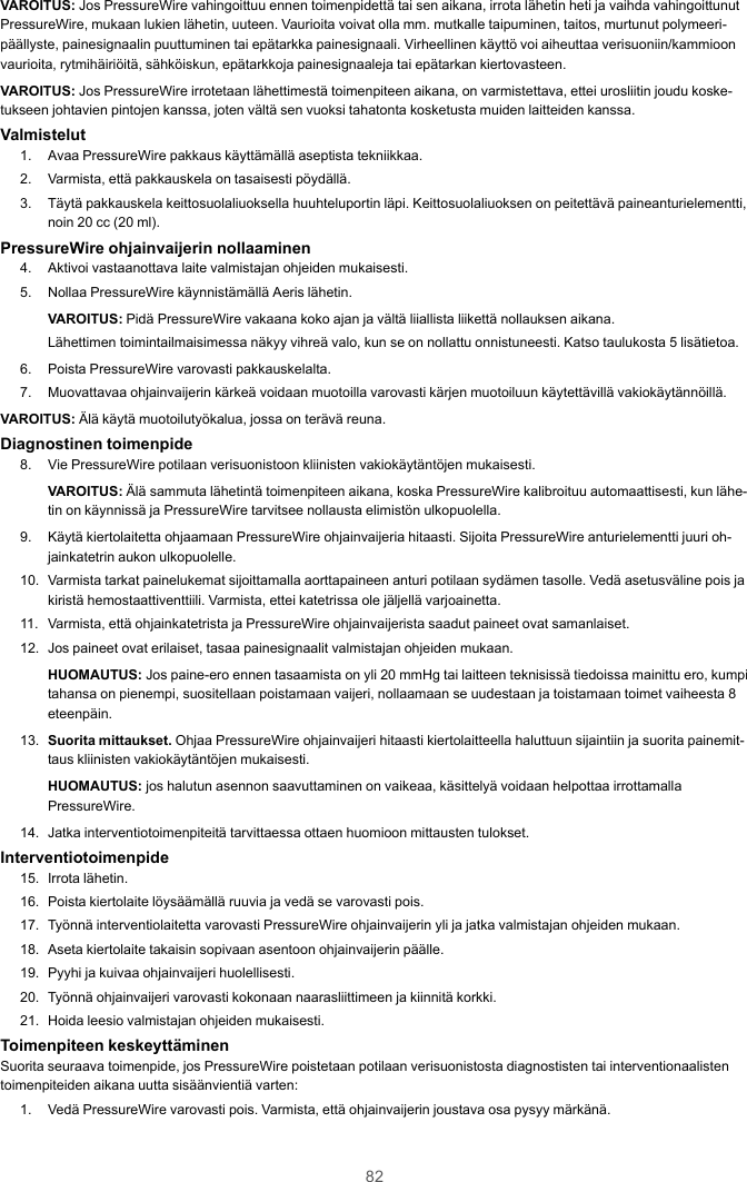 82VAROITUS: Jos PressureWire vahingoittuu ennen toimenpidettä tai sen aikana, irrota lähetin heti ja vaihda vahingoittunutPressureWire, mukaan lukien lähetin, uuteen. Vaurioita voivat olla mm. mutkalle taipuminen, taitos, murtunut polymeeri-päällyste, painesignaalin puuttuminen tai epätarkka painesignaali. Virheellinen käyttö voi aiheuttaa verisuoniin/kammioonvaurioita, rytmihäiriöitä, sähköiskun, epätarkkoja painesignaaleja tai epätarkan kiertovasteen.VAROITUS: Jos PressureWire irrotetaan lähettimestä toimenpiteen aikana, on varmistettava, ettei urosliitin joudu koske-tukseen johtavien pintojen kanssa, joten vältä sen vuoksi tahatonta kosketusta muiden laitteiden kanssa.Valmistelut1. Avaa PressureWire pakkaus käyttämällä aseptista tekniikkaa.2. Varmista, että pakkauskela on tasaisesti pöydällä.3. Täytä pakkauskela keittosuolaliuoksella huuhteluportin läpi. Keittosuolaliuoksen on peitettävä paineanturielementti,noin 20 cc (20 ml).PressureWire ohjainvaijerin nollaaminen4. Aktivoi vastaanottava laite valmistajan ohjeiden mukaisesti.5. Nollaa PressureWire käynnistämällä Aeris lähetin.VAROITUS: Pidä PressureWire vakaana koko ajan ja vältä liiallista liikettä nollauksen aikana.Lähettimen toimintailmaisimessa näkyy vihreä valo, kun se on nollattu onnistuneesti. Katso taulukosta 5 lisätietoa.6. Poista PressureWire varovasti pakkauskelalta.7. Muovattavaa ohjainvaijerin kärkeä voidaan muotoilla varovasti kärjen muotoiluun käytettävillä vakiokäytännöillä.VAROITUS: Älä käytä muotoilutyökalua, jossa on terävä reuna.Diagnostinen toimenpide8. Vie PressureWire potilaan verisuonistoon kliinisten vakiokäytäntöjen mukaisesti.VAROITUS: Älä sammuta lähetintä toimenpiteen aikana, koska PressureWire kalibroituu automaattisesti, kun lähe-tin on käynnissä ja PressureWire tarvitsee nollausta elimistön ulkopuolella.9. Käytä kiertolaitetta ohjaamaan PressureWire ohjainvaijeria hitaasti. Sijoita PressureWire anturielementti juuri oh-jainkatetrin aukon ulkopuolelle.10. Varmista tarkat painelukemat sijoittamalla aorttapaineen anturi potilaan sydämen tasolle. Vedä asetusväline pois jakiristä hemostaattiventtiili. Varmista, ettei katetrissa ole jäljellä varjoainetta.11. Varmista, että ohjainkatetrista ja PressureWire ohjainvaijerista saadut paineet ovat samanlaiset.12. Jos paineet ovat erilaiset, tasaa painesignaalit valmistajan ohjeiden mukaan.HUOMAUTUS: Jos paine-ero ennen tasaamista on yli 20 mmHg tai laitteen teknisissä tiedoissa mainittu ero, kumpitahansa on pienempi, suositellaan poistamaan vaijeri, nollaamaan se uudestaan ja toistamaan toimet vaiheesta 8eteenpäin.13. Suorita mittaukset. Ohjaa PressureWire ohjainvaijeri hitaasti kiertolaitteella haluttuun sijaintiin ja suorita painemit-taus kliinisten vakiokäytäntöjen mukaisesti.HUOMAUTUS: jos halutun asennon saavuttaminen on vaikeaa, käsittelyä voidaan helpottaa irrottamallaPressureWire.14. Jatka interventiotoimenpiteitä tarvittaessa ottaen huomioon mittausten tulokset.Interventiotoimenpide15. Irrota lähetin.16. Poista kiertolaite löysäämällä ruuvia ja vedä se varovasti pois.17. Työnnä interventiolaitetta varovasti PressureWire ohjainvaijerin yli ja jatka valmistajan ohjeiden mukaan.18. Aseta kiertolaite takaisin sopivaan asentoon ohjainvaijerin päälle.19. Pyyhi ja kuivaa ohjainvaijeri huolellisesti.20. Työnnä ohjainvaijeri varovasti kokonaan naarasliittimeen ja kiinnitä korkki.21. Hoida leesio valmistajan ohjeiden mukaisesti.Toimenpiteen keskeyttäminenSuorita seuraava toimenpide, jos PressureWire poistetaan potilaan verisuonistosta diagnostisten tai interventionaalistentoimenpiteiden aikana uutta sisäänvientiä varten:1. Vedä PressureWire varovasti pois. Varmista, että ohjainvaijerin joustava osa pysyy märkänä.