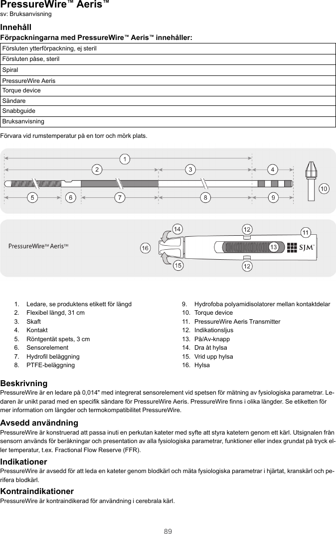 89PressureWire™Aeris™sv: BruksanvisningInnehållFörpackningarna med PressureWire™Aeris™innehåller:Försluten ytterförpackning, ej sterilFörsluten påse, sterilSpiralPressureWire AerisTorque deviceSändareSnabbguideBruksanvisningFörvara vid rumstemperatur på en torr och mörk plats.1. Ledare, se produktens etikett för längd2. Flexibel längd, 31 cm3. Skaft4. Kontakt5. Röntgentät spets, 3 cm6. Sensorelement7. Hydrofil beläggning8. PTFE-beläggning9. Hydrofoba polyamidisolatorer mellan kontaktdelar10. Torque device11. PressureWire Aeris Transmitter12. Indikationsljus13. På/Av-knapp14. Dra åt hylsa15. Vrid upp hylsa16. HylsaBeskrivningPressureWire är en ledare på 0,014&quot; med integrerat sensorelement vid spetsen för mätning av fysiologiska parametrar. Le-daren är unikt parad med en specifik sändare för PressureWire Aeris. PressureWire finns i olika längder. Se etiketten förmer information om längder och termokompatibilitet PressureWire.Avsedd användningPressureWire är konstruerad att passa inuti en perkutan kateter med syfte att styra katetern genom ett kärl. Utsignalen frånsensorn används för beräkningar och presentation av alla fysiologiska parametrar, funktioner eller index grundat på tryck el-ler temperatur, t.ex. Fractional Flow Reserve (FFR).IndikationerPressureWire är avsedd för att leda en kateter genom blodkärl och mäta fysiologiska parametrar i hjärtat, kranskärl och pe-rifera blodkärl.KontraindikationerPressureWire är kontraindikerad för användning i cerebrala kärl.