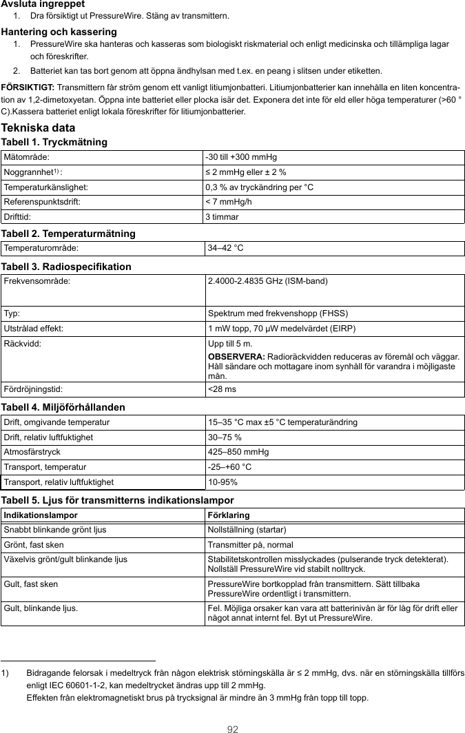 92Avsluta ingreppet1. Dra försiktigt ut PressureWire. Stäng av transmittern.Hantering och kassering1. PressureWire ska hanteras och kasseras som biologiskt riskmaterial och enligt medicinska och tillämpliga lagaroch föreskrifter.2. Batteriet kan tas bort genom att öppna ändhylsan med t.ex. en peang i slitsen under etiketten.FÖRSIKTIGT: Transmittern får ström genom ett vanligt litiumjonbatteri. Litiumjonbatterier kan innehålla en liten koncentra-tion av 1,2-dimetoxyetan. Öppna inte batteriet eller plocka isär det. Exponera det inte för eld eller höga temperaturer (&gt;60 °C).Kassera batteriet enligt lokala föreskrifter för litiumjonbatterier.Tekniska dataTabell 1. TryckmätningMätområde: -30 till +300 mmHgNoggrannhet1) : ≤ 2 mmHg eller ± 2 %Temperaturkänslighet: 0,3 % av tryckändring per °CReferenspunktsdrift: &lt; 7 mmHg/hDrifttid: 3 timmarTabell 2. TemperaturmätningTemperaturområde: 34–42 °CTabell 3. RadiospecifikationFrekvensområde: 2.4000-2.4835 GHz (ISM-band)Typ: Spektrum med frekvenshopp (FHSS)Utstrålad effekt: 1 mW topp, 70 µW medelvärdet (EIRP)Räckvidd: Upp till 5 m.OBSERVERA: Radioräckvidden reduceras av föremål och väggar.Håll sändare och mottagare inom synhåll för varandra i möjligastemån.Fördröjningstid: &lt;28 msTabell 4. MiljöförhållandenDrift, omgivande temperatur 15–35 °C max ±5 °C temperaturändringDrift, relativ luftfuktighet 30–75 %Atmosfärstryck 425–850 mmHgTransport, temperatur -25–+60 °CTransport, relativ luftfuktighet 10-95%Tabell 5. Ljus för transmitterns indikationslamporIndikationslampor FörklaringSnabbt blinkande grönt ljus Nollställning (startar)Grönt, fast sken Transmitter på, normalVäxelvis grönt/gult blinkande ljus Stabilitetskontrollen misslyckades (pulserande tryck detekterat).Nollställ PressureWire vid stabilt nolltryck.Gult, fast sken PressureWire bortkopplad från transmittern. Sätt tillbakaPressureWire ordentligt i transmittern.Gult, blinkande ljus. Fel. Möjliga orsaker kan vara att batterinivån är för låg för drift ellernågot annat internt fel. Byt ut PressureWire.1) Bidragande felorsak i medeltryck från någon elektrisk störningskälla är ≤ 2 mmHg, dvs. när en störningskälla tillförsenligt IEC 60601-1-2, kan medeltrycket ändras upp till 2 mmHg.Effekten från elektromagnetiskt brus på trycksignal är mindre än 3 mmHg från topp till topp.