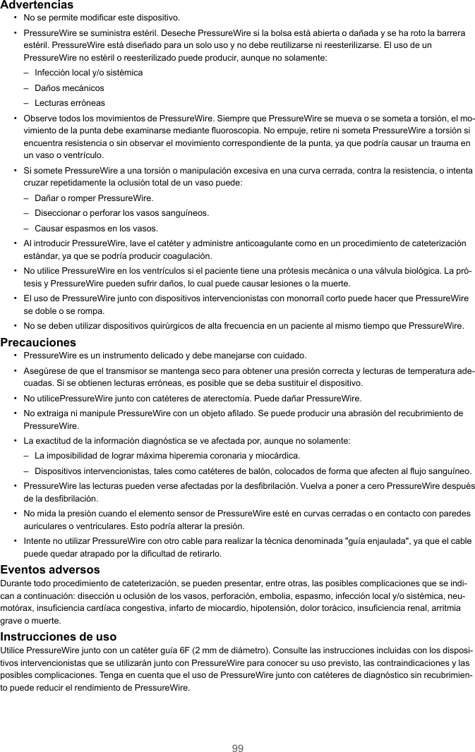 99Advertencias▪No se permite modificar este dispositivo.▪PressureWire se suministra estéril. Deseche PressureWire si la bolsa está abierta o dañada y se ha roto la barreraestéril. PressureWire está diseñado para un solo uso y no debe reutilizarse ni reesterilizarse. El uso de unPressureWire no estéril o reesterilizado puede producir, aunque no solamente:– Infección local y/o sistémica– Daños mecánicos– Lecturas erróneas▪Observe todos los movimientos de PressureWire. Siempre que PressureWire se mueva o se someta a torsión, el mo-vimiento de la punta debe examinarse mediante fluoroscopia. No empuje, retire ni someta PressureWire a torsión siencuentra resistencia o sin observar el movimiento correspondiente de la punta, ya que podría causar un trauma enun vaso o ventrículo.▪Si somete PressureWire a una torsión o manipulación excesiva en una curva cerrada, contra la resistencia, o intentacruzar repetidamente la oclusión total de un vaso puede:– Dañar o romper PressureWire.– Diseccionar o perforar los vasos sanguíneos.– Causar espasmos en los vasos.▪Al introducir PressureWire, lave el catéter y administre anticoagulante como en un procedimiento de cateterizaciónestándar, ya que se podría producir coagulación.▪No utilice PressureWire en los ventrículos si el paciente tiene una prótesis mecánica o una válvula biológica. La pró-tesis y PressureWire pueden sufrir daños, lo cual puede causar lesiones o la muerte.▪El uso de PressureWire junto con dispositivos intervencionistas con monorraíl corto puede hacer que PressureWirese doble o se rompa.▪No se deben utilizar dispositivos quirúrgicos de alta frecuencia en un paciente al mismo tiempo que PressureWire.Precauciones▪PressureWire es un instrumento delicado y debe manejarse con cuidado.▪Asegúrese de que el transmisor se mantenga seco para obtener una presión correcta y lecturas de temperatura ade-cuadas. Si se obtienen lecturas erróneas, es posible que se deba sustituir el dispositivo.▪No utilicePressureWire junto con catéteres de aterectomía. Puede dañar PressureWire.▪No extraiga ni manipule PressureWire con un objeto afilado. Se puede producir una abrasión del recubrimiento dePressureWire.▪La exactitud de la información diagnóstica se ve afectada por, aunque no solamente:– La imposibilidad de lograr máxima hiperemia coronaria y miocárdica.– Dispositivos intervencionistas, tales como catéteres de balón, colocados de forma que afecten al flujo sanguíneo.▪PressureWire las lecturas pueden verse afectadas por la desfibrilación. Vuelva a poner a cero PressureWire despuésde la desfibrilación.▪No mida la presión cuando el elemento sensor de PressureWire esté en curvas cerradas o en contacto con paredesauriculares o ventriculares. Esto podría alterar la presión.▪Intente no utilizar PressureWire con otro cable para realizar la técnica denominada &quot;guía enjaulada&quot;, ya que el cablepuede quedar atrapado por la dificultad de retirarlo.Eventos adversosDurante todo procedimiento de cateterización, se pueden presentar, entre otras, las posibles complicaciones que se indi-can a continuación: disección u oclusión de los vasos, perforación, embolia, espasmo, infección local y/o sistémica, neu-motórax, insuficiencia cardíaca congestiva, infarto de miocardio, hipotensión, dolor torácico, insuficiencia renal, arritmiagrave o muerte.Instrucciones de usoUtilice PressureWire junto con un catéter guía 6F (2 mm de diámetro). Consulte las instrucciones incluidas con los disposi-tivos intervencionistas que se utilizarán junto con PressureWire para conocer su uso previsto, las contraindicaciones y lasposibles complicaciones. Tenga en cuenta que el uso de PressureWire junto con catéteres de diagnóstico sin recubrimien-to puede reducir el rendimiento de PressureWire.