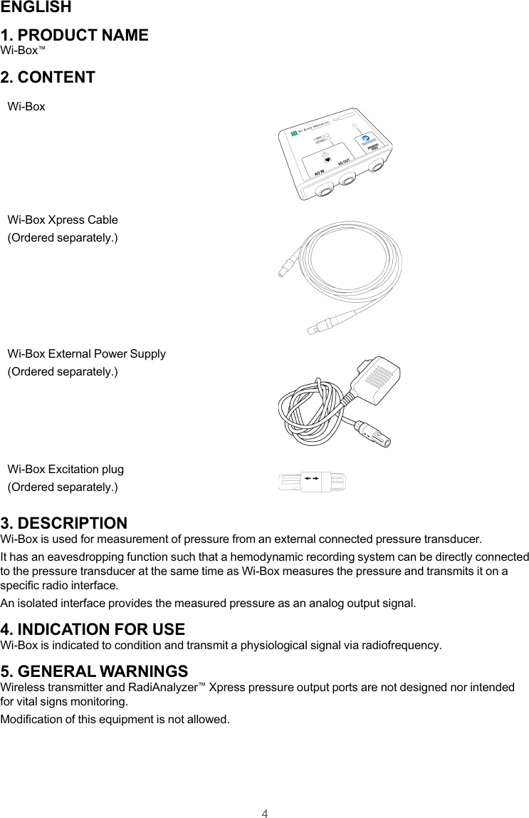 ENGLISH1. PRODUCT NAMEWi-Box™2. CONTENTWi-BoxWi-Box Xpress Cable(Ordered separately.)Wi-Box External Power Supply(Ordered separately.)Wi-Box Excitation plug(Ordered separately.)3. DESCRIPTIONWi-Box is used for measurement of pressure from an external connected pressure transducer.It has an eavesdropping function such that a hemodynamic recording system can be directly connectedto the pressure transducer at the same time as Wi-Box measures the pressure and transmits it on aspecific radio interface.An isolated interface provides the measured pressure as an analog output signal.4. INDICATION FOR USEWi-Box is indicated to condition and transmit a physiological signal via radiofrequency.5. GENERAL WARNINGSWireless transmitter and RadiAnalyzer™Xpress pressure output ports are not designed nor intendedfor vital signs monitoring.Modification of this equipment is not allowed.4