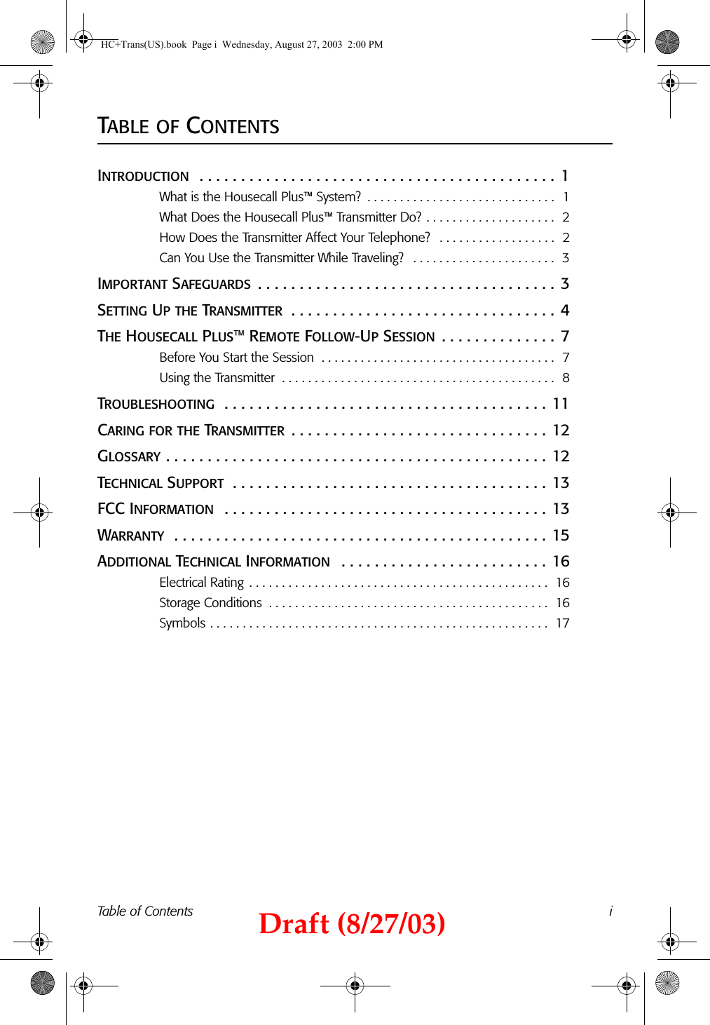 Table of Contents iTABLE OF CONTENTSINTRODUCTION  . . . . . . . . . . . . . . . . . . . . . . . . . . . . . . . . . . . . . . . . . . . 1What is the Housecall Plus™ System?  . . . . . . . . . . . . . . . . . . . . . . . . . . . . .  1What Does the Housecall Plus™ Transmitter Do? . . . . . . . . . . . . . . . . . . . .  2How Does the Transmitter Affect Your Telephone?   . . . . . . . . . . . . . . . . . .  2Can You Use the Transmitter While Traveling?   . . . . . . . . . . . . . . . . . . . . . .  3IMPORTANT SAFEGUARDS  . . . . . . . . . . . . . . . . . . . . . . . . . . . . . . . . . . . . 3SETTING UP THE TRANSMITTER  . . . . . . . . . . . . . . . . . . . . . . . . . . . . . . . . 4THE HOUSECALL PLUS™ REMOTE FOLLOW-UP SESSION . . . . . . . . . . . . . . 7Before You Start the Session  . . . . . . . . . . . . . . . . . . . . . . . . . . . . . . . . . . . .  7Using the Transmitter  . . . . . . . . . . . . . . . . . . . . . . . . . . . . . . . . . . . . . . . . . .  8TROUBLESHOOTING  . . . . . . . . . . . . . . . . . . . . . . . . . . . . . . . . . . . . . . . 11CARING FOR THE TRANSMITTER . . . . . . . . . . . . . . . . . . . . . . . . . . . . . . . 12GLOSSARY . . . . . . . . . . . . . . . . . . . . . . . . . . . . . . . . . . . . . . . . . . . . . . 12TECHNICAL SUPPORT  . . . . . . . . . . . . . . . . . . . . . . . . . . . . . . . . . . . . . . 13FCC INFORMATION  . . . . . . . . . . . . . . . . . . . . . . . . . . . . . . . . . . . . . . . 13WARRANTY  . . . . . . . . . . . . . . . . . . . . . . . . . . . . . . . . . . . . . . . . . . . . . 15ADDITIONAL TECHNICAL INFORMATION   . . . . . . . . . . . . . . . . . . . . . . . . . 16Electrical Rating  . . . . . . . . . . . . . . . . . . . . . . . . . . . . . . . . . . . . . . . . . . . . . .  16Storage Conditions  . . . . . . . . . . . . . . . . . . . . . . . . . . . . . . . . . . . . . . . . . . .  16Symbols . . . . . . . . . . . . . . . . . . . . . . . . . . . . . . . . . . . . . . . . . . . . . . . . . . . .  17HC+Trans(US).book  Page i  Wednesday, August 27, 2003  2:00 PMDraft (8/27/03)