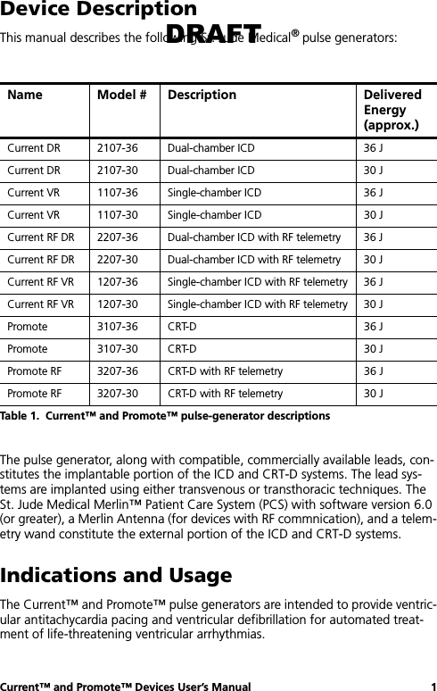 Current™ and Promote™ Devices User’s Manual 1Device DescriptionThis manual describes the following St. Jude Medical® pulse generators:The pulse generator, along with compatible, commercially available leads, con-stitutes the implantable portion of the ICD and CRT-D systems. The lead sys-tems are implanted using either transvenous or transthoracic techniques. The St. Jude Medical Merlin™ Patient Care System (PCS) with software version 6.0 (or greater), a Merlin Antenna (for devices with RF commnication), and a telem-etry wand constitute the external portion of the ICD and CRT-D systems.Indications and UsageThe Current™ and Promote™ pulse generators are intended to provide ventric-ular antitachycardia pacing and ventricular defibrillation for automated treat-ment of life-threatening ventricular arrhythmias.Name Model # Description Delivered Energy (approx.)Current DR 2107-36 Dual-chamber ICD  36 JCurrent DR 2107-30 Dual-chamber ICD  30 JCurrent VR 1107-36 Single-chamber ICD  36 JCurrent VR 1107-30 Single-chamber ICD 30 JCurrent RF DR 2207-36 Dual-chamber ICD with RF telemetry 36 JCurrent RF DR 2207-30 Dual-chamber ICD with RF telemetry 30 JCurrent RF VR 1207-36 Single-chamber ICD with RF telemetry 36 JCurrent RF VR 1207-30 Single-chamber ICD with RF telemetry 30 JPromote 3107-36 CRT-D 36 JPromote 3107-30 CRT-D 30 JPromote RF 3207-36 CRT-D with RF telemetry 36 JPromote RF 3207-30 CRT-D with RF telemetry 30 JTable 1.  Current™ and Promote™ pulse-generator descriptionsDRAFT