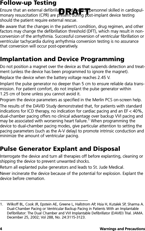 4 Warnings and PrecautionsFollow-up TestingEnsure that an external defibrillator and medical personnel skilled in cardiopul-monary resuscitation (CPR) are present during post-implant device testing should the patient require external rescue.Be aware that the changes in the patient’s condition, drug regimen, and other factors may change the defibrillation threshold (DFT), which may result in non-conversion of the arrhythmia. Successful conversion of ventricular fibrillation or ventricular tachycardia during arrhythmia conversion testing is no assurance that conversion will occur post-operatively.Implantation and Device ProgrammingDo not position a magnet over the device as that suspends detection and treat-ment (unless the device has been programmed to ignore the magnet).Replace the device when the battery voltage reaches 2.45 V. Implant the pulse generator no deeper than 5 cm to ensure reliable data trans-mission. For patient comfort, do not implant the pulse generator within 1.25 cm of bone unless you cannot avoid it.Program the device parameters as specified in the Merlin PCS on-screen help.The results of the DAVID Study demonstrated that, for patients with standard indications for ICD therapy, no indication for cardiac pacing and an EF &lt; 40%, dual-chamber pacing offers no clinical advantage over backup VVI pacing and may be associated with worsening heart failure.1 When programming the device to dual-chamber pacing modes, give particular attention to setting the pacing parameters (such as the A-V delay) to promote intrinsic conduction and minimize the amount of ventricular pacing.Pulse Generator Explant and DisposalInterrogate the device and turn all therapies off before explanting, cleaning or shipping the device to prevent unwanted shocks.Return all explanted pulse generators and leads to St. Jude Medical.Never incinerate the device because of the potential for explosion. Explant the device before cremation.1. Wilkoff BL, Cook JR, Epstein AE, Greene L, Hallstrom AP, Hsia H, Kutalek SP, Sharma A. Dual-Chamber Pacing or Ventricular Backup Pacing in Patients With an Implantable Defibrillator: The Dual Chamber and VVI Implantable Defibrillator (DAVID) Trial. JAMA. December 25, 2002; Vol 288, No. 24:3115-3123.DRAFT