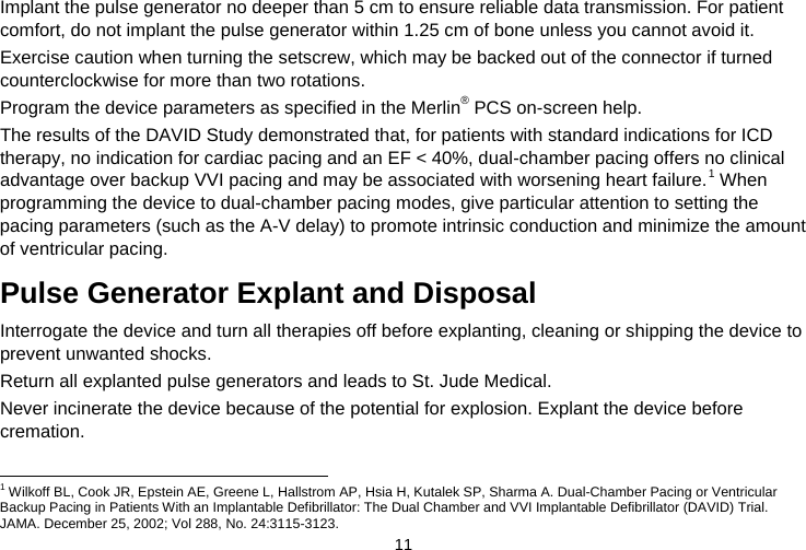  11   Implant the pulse generator no deeper than 5 cm to ensure reliable data transmission. For patient comfort, do not implant the pulse generator within 1.25 cm of bone unless you cannot avoid it. Exercise caution when turning the setscrew, which may be backed out of the connector if turned counterclockwise for more than two rotations. Program the device parameters as specified in the Merlin® PCS on-screen help. The results of the DAVID Study demonstrated that, for patients with standard indications for ICD therapy, no indication for cardiac pacing and an EF &lt; 40%, dual-chamber pacing offers no clinical advantage over backup VVI pacing and may be associated with worsening heart failure.1 When programming the device to dual-chamber pacing modes, give particular attention to setting the pacing parameters (such as the A-V delay) to promote intrinsic conduction and minimize the amount of ventricular pacing.  Pulse Generator Explant and Disposal Interrogate the device and turn all therapies off before explanting, cleaning or shipping the device to prevent unwanted shocks. Return all explanted pulse generators and leads to St. Jude Medical. Never incinerate the device because of the potential for explosion. Explant the device before cremation.                                                                    1 Wilkoff BL, Cook JR, Epstein AE, Greene L, Hallstrom AP, Hsia H, Kutalek SP, Sharma A. Dual-Chamber Pacing or Ventricular Backup Pacing in Patients With an Implantable Defibrillator: The Dual Chamber and VVI Implantable Defibrillator (DAVID) Trial. JAMA. December 25, 2002; Vol 288, No. 24:3115-3123. 