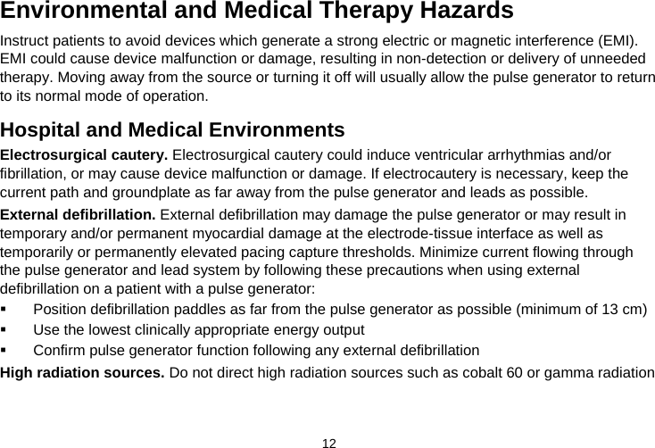  12   Environmental and Medical Therapy Hazards Instruct patients to avoid devices which generate a strong electric or magnetic interference (EMI). EMI could cause device malfunction or damage, resulting in non-detection or delivery of unneeded therapy. Moving away from the source or turning it off will usually allow the pulse generator to return to its normal mode of operation.  Hospital and Medical Environments Electrosurgical cautery. Electrosurgical cautery could induce ventricular arrhythmias and/or fibrillation, or may cause device malfunction or damage. If electrocautery is necessary, keep the current path and groundplate as far away from the pulse generator and leads as possible. External defibrillation. External defibrillation may damage the pulse generator or may result in temporary and/or permanent myocardial damage at the electrode-tissue interface as well as temporarily or permanently elevated pacing capture thresholds. Minimize current flowing through the pulse generator and lead system by following these precautions when using external defibrillation on a patient with a pulse generator:   Position defibrillation paddles as far from the pulse generator as possible (minimum of 13 cm)   Use the lowest clinically appropriate energy output   Confirm pulse generator function following any external defibrillation High radiation sources. Do not direct high radiation sources such as cobalt 60 or gamma radiation 