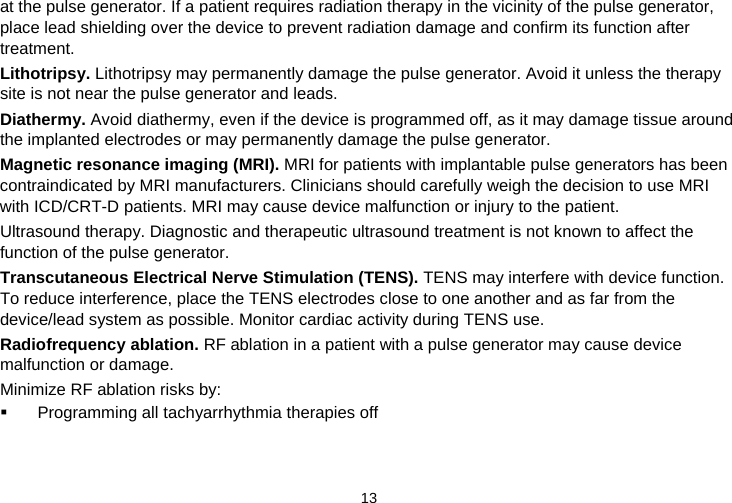  13   at the pulse generator. If a patient requires radiation therapy in the vicinity of the pulse generator, place lead shielding over the device to prevent radiation damage and confirm its function after treatment. Lithotripsy. Lithotripsy may permanently damage the pulse generator. Avoid it unless the therapy site is not near the pulse generator and leads. Diathermy. Avoid diathermy, even if the device is programmed off, as it may damage tissue around the implanted electrodes or may permanently damage the pulse generator. Magnetic resonance imaging (MRI). MRI for patients with implantable pulse generators has been contraindicated by MRI manufacturers. Clinicians should carefully weigh the decision to use MRI with ICD/CRT-D patients. MRI may cause device malfunction or injury to the patient. Ultrasound therapy. Diagnostic and therapeutic ultrasound treatment is not known to affect the function of the pulse generator. Transcutaneous Electrical Nerve Stimulation (TENS). TENS may interfere with device function. To reduce interference, place the TENS electrodes close to one another and as far from the device/lead system as possible. Monitor cardiac activity during TENS use. Radiofrequency ablation. RF ablation in a patient with a pulse generator may cause device malfunction or damage. Minimize RF ablation risks by:   Programming all tachyarrhythmia therapies off 