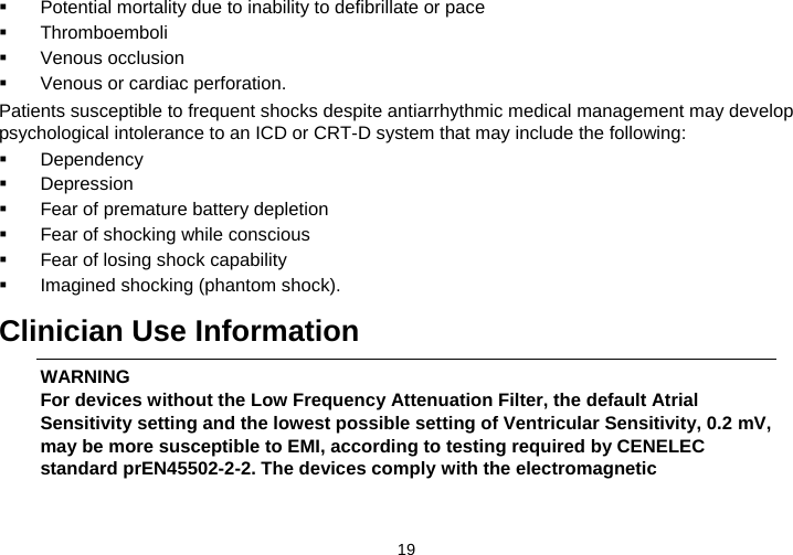  19     Potential mortality due to inability to defibrillate or pace   Thromboemboli   Venous occlusion   Venous or cardiac perforation. Patients susceptible to frequent shocks despite antiarrhythmic medical management may develop psychological intolerance to an ICD or CRT-D system that may include the following:   Dependency   Depression   Fear of premature battery depletion   Fear of shocking while conscious   Fear of losing shock capability   Imagined shocking (phantom shock).  Clinician Use Information WARNING For devices without the Low Frequency Attenuation Filter, the default Atrial Sensitivity setting and the lowest possible setting of Ventricular Sensitivity, 0.2 mV, may be more susceptible to EMI, according to testing required by CENELEC standard prEN45502-2-2. The devices comply with the electromagnetic 