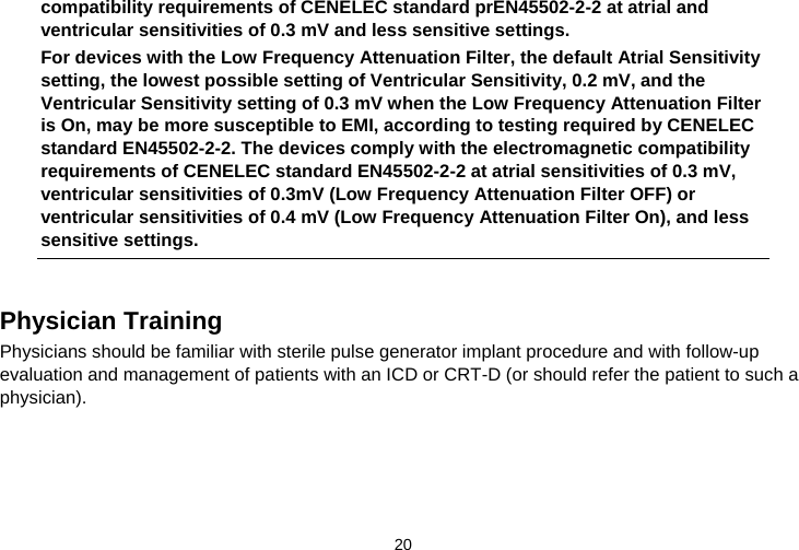  20   compatibility requirements of CENELEC standard prEN45502-2-2 at atrial and ventricular sensitivities of 0.3 mV and less sensitive settings. For devices with the Low Frequency Attenuation Filter, the default Atrial Sensitivity setting, the lowest possible setting of Ventricular Sensitivity, 0.2 mV, and the Ventricular Sensitivity setting of 0.3 mV when the Low Frequency Attenuation Filter is On, may be more susceptible to EMI, according to testing required by CENELEC standard EN45502-2-2. The devices comply with the electromagnetic compatibility requirements of CENELEC standard EN45502-2-2 at atrial sensitivities of 0.3 mV, ventricular sensitivities of 0.3mV (Low Frequency Attenuation Filter OFF) or ventricular sensitivities of 0.4 mV (Low Frequency Attenuation Filter On), and less sensitive settings.   Physician Training Physicians should be familiar with sterile pulse generator implant procedure and with follow-up evaluation and management of patients with an ICD or CRT-D (or should refer the patient to such a physician).  