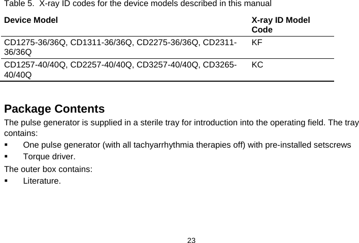  23   Table 5.  X-ray ID codes for the device models described in this manual Device Model X-ray ID Model Code CD1275-36/36Q, CD1311-36/36Q, CD2275-36/36Q, CD2311-36/36Q KF CD1257-40/40Q, CD2257-40/40Q, CD3257-40/40Q, CD3265-40/40Q  KC   Package Contents The pulse generator is supplied in a sterile tray for introduction into the operating field. The tray contains:   One pulse generator (with all tachyarrhythmia therapies off) with pre-installed setscrews  Torque driver. The outer box contains:   Literature.  