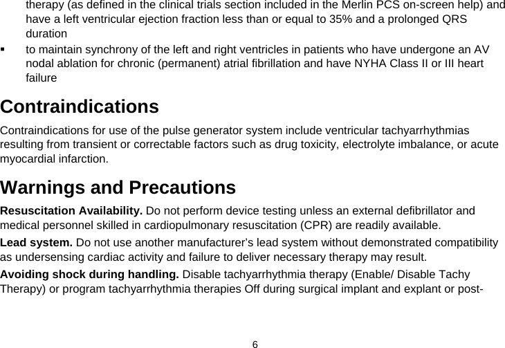  6   therapy (as defined in the clinical trials section included in the Merlin PCS on-screen help) and have a left ventricular ejection fraction less than or equal to 35% and a prolonged QRS duration   to maintain synchrony of the left and right ventricles in patients who have undergone an AV nodal ablation for chronic (permanent) atrial fibrillation and have NYHA Class II or III heart failure  Contraindications Contraindications for use of the pulse generator system include ventricular tachyarrhythmias resulting from transient or correctable factors such as drug toxicity, electrolyte imbalance, or acute myocardial infarction.  Warnings and Precautions Resuscitation Availability. Do not perform device testing unless an external defibrillator and medical personnel skilled in cardiopulmonary resuscitation (CPR) are readily available. Lead system. Do not use another manufacturer’s lead system without demonstrated compatibility as undersensing cardiac activity and failure to deliver necessary therapy may result. Avoiding shock during handling. Disable tachyarrhythmia therapy (Enable/ Disable Tachy Therapy) or program tachyarrhythmia therapies Off during surgical implant and explant or post-