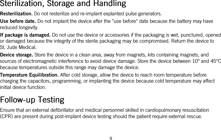  9     Sterilization, Storage and HandlingSterilization, Storage and HandlingSterilization, Storage and HandlingSterilization, Storage and Handling    Resterilization. Do not resterilize and re-implant explanted pulse generators. Use before date. Do not implant the device after the &quot;use before&quot; date because the battery may have reduced longevity. If package is damaged. Do not use the device or accessories if the packaging is wet, punctured, opened or damaged because the integrity of the sterile packaging may be compromised. Return the device to St. Jude Medical. Device storage. Store the device in a clean area, away from magnets, kits containing magnets, and sources of electromagnetic interference to avoid device damage. Store the device between 10° and 45°C because temperatures outside this range may damage the device.  Temperature Equilibration. After cold storage, allow the device to reach room temperature before charging the capacitors, programming, or implanting the device because cold temperature may affect initial device function.  FollowFollowFollowFollow----up Testingup Testingup Testingup Testing    Ensure that an external defibrillator and medical personnel skilled in cardiopulmonary resuscitation (CPR) are present during post-implant device testing should the patient require external rescue. 