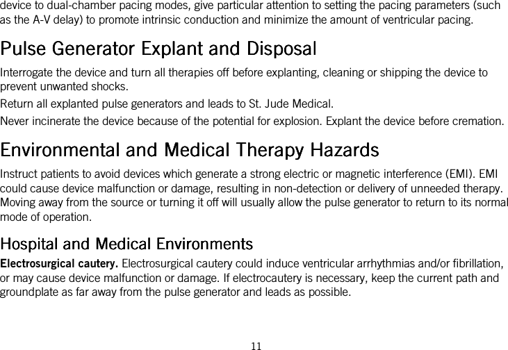  11   device to dual-chamber pacing modes, give particular attention to setting the pacing parameters (such as the A-V delay) to promote intrinsic conduction and minimize the amount of ventricular pacing.  Pulse Generator Explant and DisposalPulse Generator Explant and DisposalPulse Generator Explant and DisposalPulse Generator Explant and Disposal    Interrogate the device and turn all therapies off before explanting, cleaning or shipping the device to prevent unwanted shocks. Return all explanted pulse generators and leads to St. Jude Medical. Never incinerate the device because of the potential for explosion. Explant the device before cremation.  Environmental and Medical Therapy HazardsEnvironmental and Medical Therapy HazardsEnvironmental and Medical Therapy HazardsEnvironmental and Medical Therapy Hazards    Instruct patients to avoid devices which generate a strong electric or magnetic interference (EMI). EMI could cause device malfunction or damage, resulting in non-detection or delivery of unneeded therapy. Moving away from the source or turning it off will usually allow the pulse generator to return to its normal mode of operation.  Hospital and Medical EnvironmentsHospital and Medical EnvironmentsHospital and Medical EnvironmentsHospital and Medical Environments    Electrosurgical cautery. Electrosurgical cautery could induce ventricular arrhythmias and/or fibrillation, or may cause device malfunction or damage. If electrocautery is necessary, keep the current path and groundplate as far away from the pulse generator and leads as possible. 