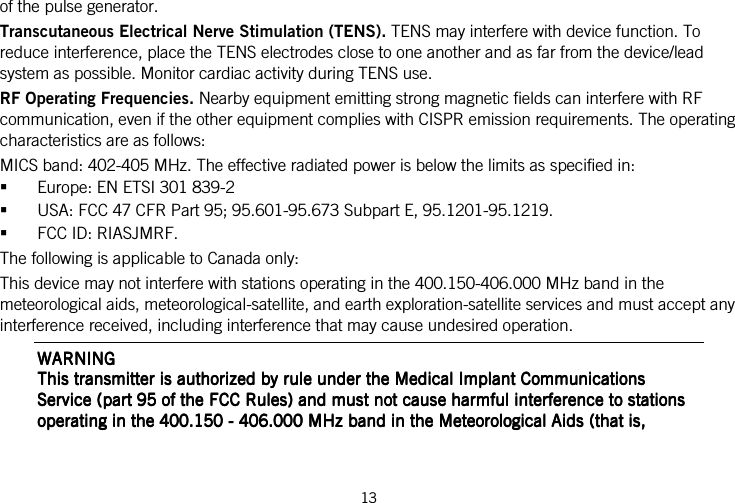 13   of the pulse generator. Transcutaneous Electrical Nerve Stimulation (TENS). TENS may interfere with device function. To reduce interference, place the TENS electrodes close to one another and as far from the device/lead system as possible. Monitor cardiac activity during TENS use. RF Operating Frequencies. Nearby equipment emitting strong magnetic fields can interfere with RF communication, even if the other equipment complies with CISPR emission requirements. The operating characteristics are as follows: MICS band: 402-405 MHz. The effective radiated power is below the limits as specified in:  Europe: EN ETSI 301 839-2  USA: FCC 47 CFR Part 95; 95.601-95.673 Subpart E, 95.1201-95.1219.  FCC ID: RIASJMRF. The following is applicable to Canada only: This device may not interfere with stations operating in the 400.150-406.000 MHz band in the meteorological aids, meteorological-satellite, and earth exploration-satellite services and must accept any interference received, including interference that may cause undesired operation. WARNINGWARNINGWARNINGWARNING    This transmitter is authorized by rule under the Medical Implant Communications This transmitter is authorized by rule under the Medical Implant Communications This transmitter is authorized by rule under the Medical Implant Communications This transmitter is authorized by rule under the Medical Implant Communications Service (part 95 of the FCC Rules) anService (part 95 of the FCC Rules) anService (part 95 of the FCC Rules) anService (part 95 of the FCC Rules) and must not cause harmful interference to stations d must not cause harmful interference to stations d must not cause harmful interference to stations d must not cause harmful interference to stations operating in the 400.150 operating in the 400.150 operating in the 400.150 operating in the 400.150 ----    406.000 MHz band in the Meteorological Aids (that is, 406.000 MHz band in the Meteorological Aids (that is, 406.000 MHz band in the Meteorological Aids (that is, 406.000 MHz band in the Meteorological Aids (that is, 