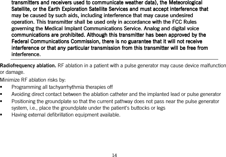  14   transmitters and receivers used to communicate weather data), the Meteorological transmitters and receivers used to communicate weather data), the Meteorological transmitters and receivers used to communicate weather data), the Meteorological transmitters and receivers used to communicate weather data), the Meteorological Satellite, or the Earth Exploration SatellitSatellite, or the Earth Exploration SatellitSatellite, or the Earth Exploration SatellitSatellite, or the Earth Exploration Satellite Services and must accept interference that e Services and must accept interference that e Services and must accept interference that e Services and must accept interference that may be caused by such aids, including interference that may cause undesired may be caused by such aids, including interference that may cause undesired may be caused by such aids, including interference that may cause undesired may be caused by such aids, including interference that may cause undesired operation. This transmitter shall be used only in accordance with the FCC Rules operation. This transmitter shall be used only in accordance with the FCC Rules operation. This transmitter shall be used only in accordance with the FCC Rules operation. This transmitter shall be used only in accordance with the FCC Rules governing the Medical Implant Communications Service. Agoverning the Medical Implant Communications Service. Agoverning the Medical Implant Communications Service. Agoverning the Medical Implant Communications Service. Analog and digital voice nalog and digital voice nalog and digital voice nalog and digital voice communications are prohibited. Although this transmitter has been approved by the communications are prohibited. Although this transmitter has been approved by the communications are prohibited. Although this transmitter has been approved by the communications are prohibited. Although this transmitter has been approved by the Federal Communications Commission, there is no guarantee that it will not receive Federal Communications Commission, there is no guarantee that it will not receive Federal Communications Commission, there is no guarantee that it will not receive Federal Communications Commission, there is no guarantee that it will not receive interference or that any particular transmission from this transmittinterference or that any particular transmission from this transmittinterference or that any particular transmission from this transmittinterference or that any particular transmission from this transmitter will be free from er will be free from er will be free from er will be free from interference.interference.interference.interference.    Radiofrequency ablation. RF ablation in a patient with a pulse generator may cause device malfunction or damage. Minimize RF ablation risks by:  Programming all tachyarrhythmia therapies off  Avoiding direct contact between the ablation catheter and the implanted lead or pulse generator  Positioning the groundplate so that the current pathway does not pass near the pulse generator system, i.e., place the groundplate under the patient&apos;s buttocks or legs  Having external defibrillation equipment available.  