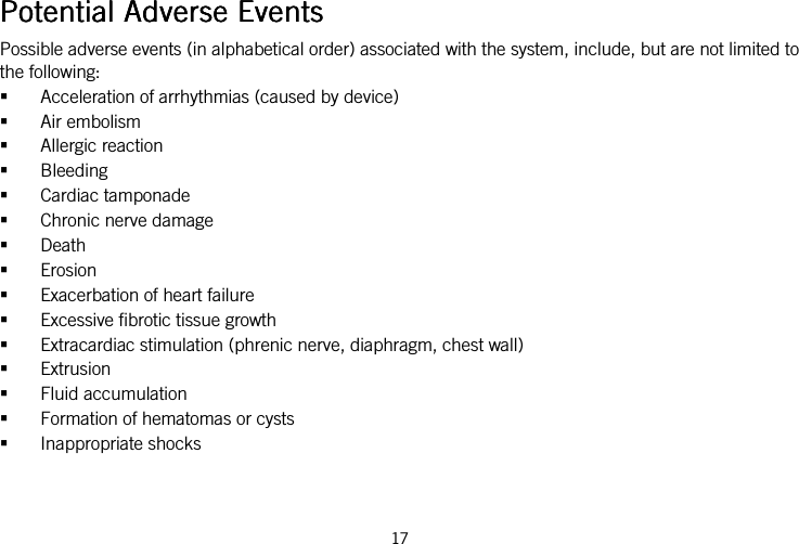  17   Potential Adverse EventsPotential Adverse EventsPotential Adverse EventsPotential Adverse Events    Possible adverse events (in alphabetical order) associated with the system, include, but are not limited to the following:  Acceleration of arrhythmias (caused by device)  Air embolism  Allergic reaction  Bleeding  Cardiac tamponade  Chronic nerve damage  Death  Erosion  Exacerbation of heart failure  Excessive fibrotic tissue growth  Extracardiac stimulation (phrenic nerve, diaphragm, chest wall)  Extrusion  Fluid accumulation  Formation of hematomas or cysts  Inappropriate shocks 