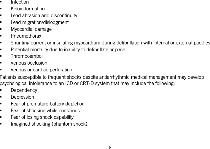  18    Infection  Keloid formation  Lead abrasion and discontinuity  Lead migration/dislodgment  Myocardial damage  Pneumothorax  Shunting current or insulating myocardium during defibrillation with internal or external paddles  Potential mortality due to inability to defibrillate or pace  Thromboemboli  Venous occlusion  Venous or cardiac perforation. Patients susceptible to frequent shocks despite antiarrhythmic medical management may develop psychological intolerance to an ICD or CRT-D system that may include the following:  Dependency  Depression  Fear of premature battery depletion  Fear of shocking while conscious  Fear of losing shock capability  Imagined shocking (phantom shock).  