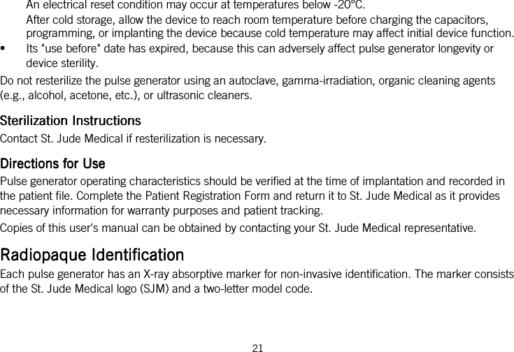  21   An electrical reset condition may occur at temperatures below -20°C. After cold storage, allow the device to reach room temperature before charging the capacitors, programming, or implanting the device because cold temperature may affect initial device function.  Its &quot;use before&quot; date has expired, because this can adversely affect pulse generator longevity or device sterility. Do not resterilize the pulse generator using an autoclave, gamma-irradiation, organic cleaning agents (e.g., alcohol, acetone, etc.), or ultrasonic cleaners.  Sterilization InstructionsSterilization InstructionsSterilization InstructionsSterilization Instructions    Contact St. Jude Medical if resterilization is necessary.  Directions for UseDirections for UseDirections for UseDirections for Use    Pulse generator operating characteristics should be verified at the time of implantation and recorded in the patient file. Complete the Patient Registration Form and return it to St. Jude Medical as it provides necessary information for warranty purposes and patient tracking. Copies of this user&apos;s manual can be obtained by contacting your St. Jude Medical representative.  Radiopaque IdentificationRadiopaque IdentificationRadiopaque IdentificationRadiopaque Identification    Each pulse generator has an X-ray absorptive marker for non-invasive identification. The marker consists of the St. Jude Medical logo (SJM) and a two-letter model code. 