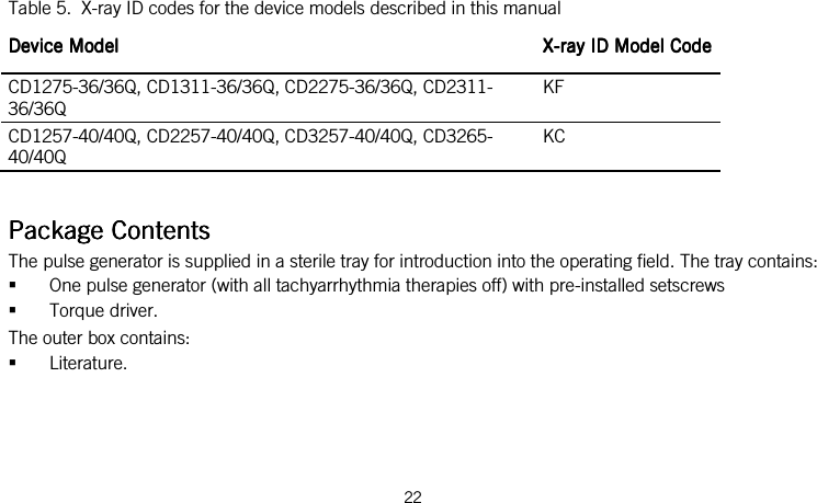  22    Table 5.  X-ray ID codes for the device models described in this manual Device ModelDevice ModelDevice ModelDevice Model     XXXX----rayrayrayray    ID Model CodeID Model CodeID Model CodeID Model Code    CD1275-36/36Q, CD1311-36/36Q, CD2275-36/36Q, CD2311-36/36Q KF CD1257-40/40Q, CD2257-40/40Q, CD3257-40/40Q, CD3265-40/40Q KC   Package ContenPackage ContenPackage ContenPackage Contentstststs    The pulse generator is supplied in a sterile tray for introduction into the operating field. The tray contains:  One pulse generator (with all tachyarrhythmia therapies off) with pre-installed setscrews  Torque driver. The outer box contains:  Literature.  
