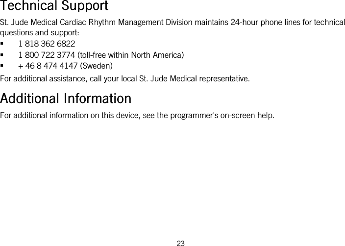  23   Technical SupportTechnical SupportTechnical SupportTechnical Support    St. Jude Medical Cardiac Rhythm Management Division maintains 24-hour phone lines for technical questions and support:  1 818 362 6822  1 800 722 3774 (toll-free within North America)  + 46 8 474 4147 (Sweden) For additional assistance, call your local St. Jude Medical representative.  Additional InformationAdditional InformationAdditional InformationAdditional Information    For additional information on this device, see the programmer&apos;s on-screen help.  