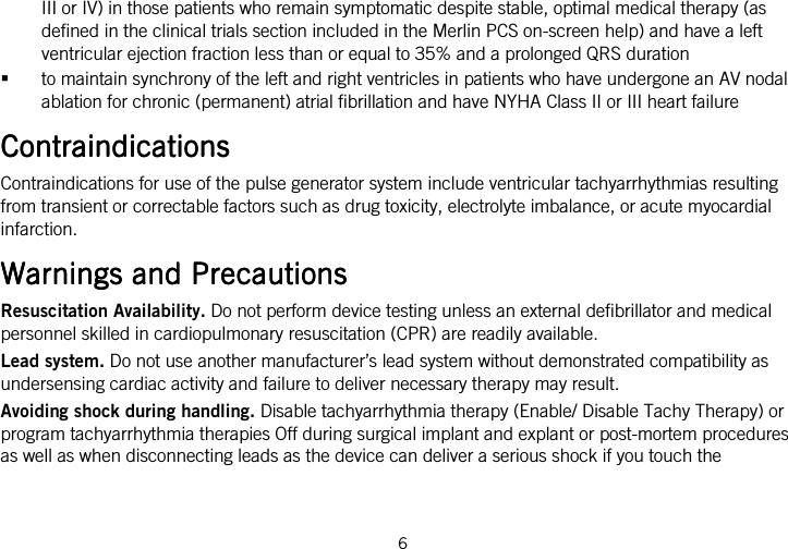  6   III or IV) in those patients who remain symptomatic despite stable, optimal medical therapy (as defined in the clinical trials section included in the Merlin PCS on-screen help) and have a left ventricular ejection fraction less than or equal to 35% and a prolonged QRS duration  to maintain synchrony of the left and right ventricles in patients who have undergone an AV nodal ablation for chronic (permanent) atrial fibrillation and have NYHA Class II or III heart failure  ContraiContraiContraiContraindicationsndicationsndicationsndications    Contraindications for use of the pulse generator system include ventricular tachyarrhythmias resulting from transient or correctable factors such as drug toxicity, electrolyte imbalance, or acute myocardial infarction.  Warnings and PrecautionsWarnings and PrecautionsWarnings and PrecautionsWarnings and Precautions    Resuscitation Availability. Do not perform device testing unless an external defibrillator and medical personnel skilled in cardiopulmonary resuscitation (CPR) are readily available. Lead system. Do not use another manufacturer’s lead system without demonstrated compatibility as undersensing cardiac activity and failure to deliver necessary therapy may result. Avoiding shock during handling. Disable tachyarrhythmia therapy (Enable/ Disable Tachy Therapy) or program tachyarrhythmia therapies Off during surgical implant and explant or post-mortem procedures as well as when disconnecting leads as the device can deliver a serious shock if you touch the 