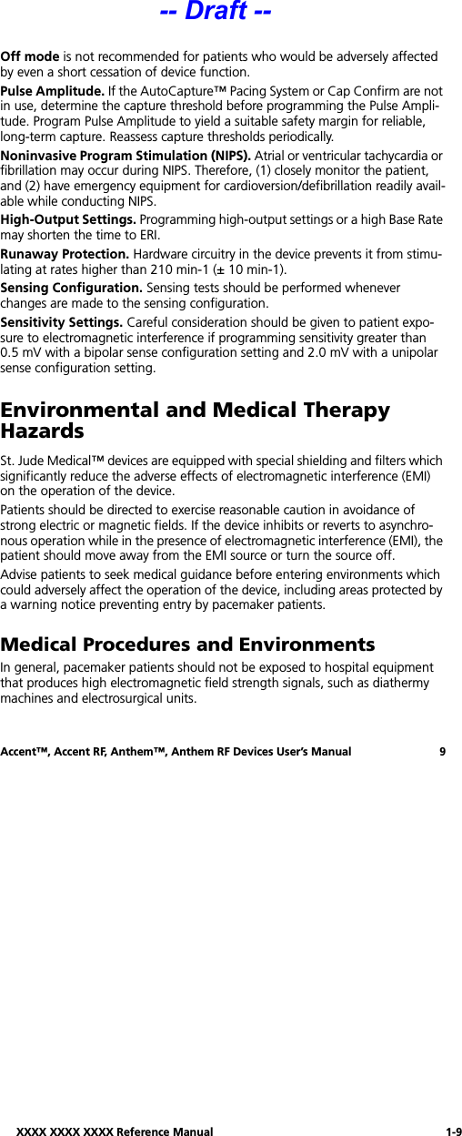 XXXX XXXX XXXX Reference Manual 1-9Accent™, Accent RF, Anthem™, Anthem RF Devices User’s Manual 9Off mode is not recommended for patients who would be adversely affected by even a short cessation of device function.Pulse Amplitude. If the AutoCapture™ Pacing System or Cap Confirm are not in use, determine the capture threshold before programming the Pulse Ampli-tude. Program Pulse Amplitude to yield a suitable safety margin for reliable, long-term capture. Reassess capture thresholds periodically.Noninvasive Program Stimulation (NIPS). Atrial or ventricular tachycardia or fibrillation may occur during NIPS. Therefore, (1) closely monitor the patient, and (2) have emergency equipment for cardioversion/defibrillation readily avail-able while conducting NIPS.High-Output Settings. Programming high-output settings or a high Base Rate may shorten the time to ERI. Runaway Protection. Hardware circuitry in the device prevents it from stimu-lating at rates higher than 210 min-1 (± 10 min-1). Sensing Configuration. Sensing tests should be performed whenever changes are made to the sensing configuration.Sensitivity Settings. Careful consideration should be given to patient expo-sure to electromagnetic interference if programming sensitivity greater than 0.5 mV with a bipolar sense configuration setting and 2.0 mV with a unipolar sense configuration setting.Environmental and Medical TherapyHazardsSt. Jude Medical™ devices are equipped with special shielding and filters which significantly reduce the adverse effects of electromagnetic interference (EMI) on the operation of the device.Patients should be directed to exercise reasonable caution in avoidance of strong electric or magnetic fields. If the device inhibits or reverts to asynchro-nous operation while in the presence of electromagnetic interference (EMI), the patient should move away from the EMI source or turn the source off.Advise patients to seek medical guidance before entering environments which could adversely affect the operation of the device, including areas protected by a warning notice preventing entry by pacemaker patients.Medical Procedures and EnvironmentsIn general, pacemaker patients should not be exposed to hospital equipment that produces high electromagnetic field strength signals, such as diathermy machines and electrosurgical units.-- Draft --