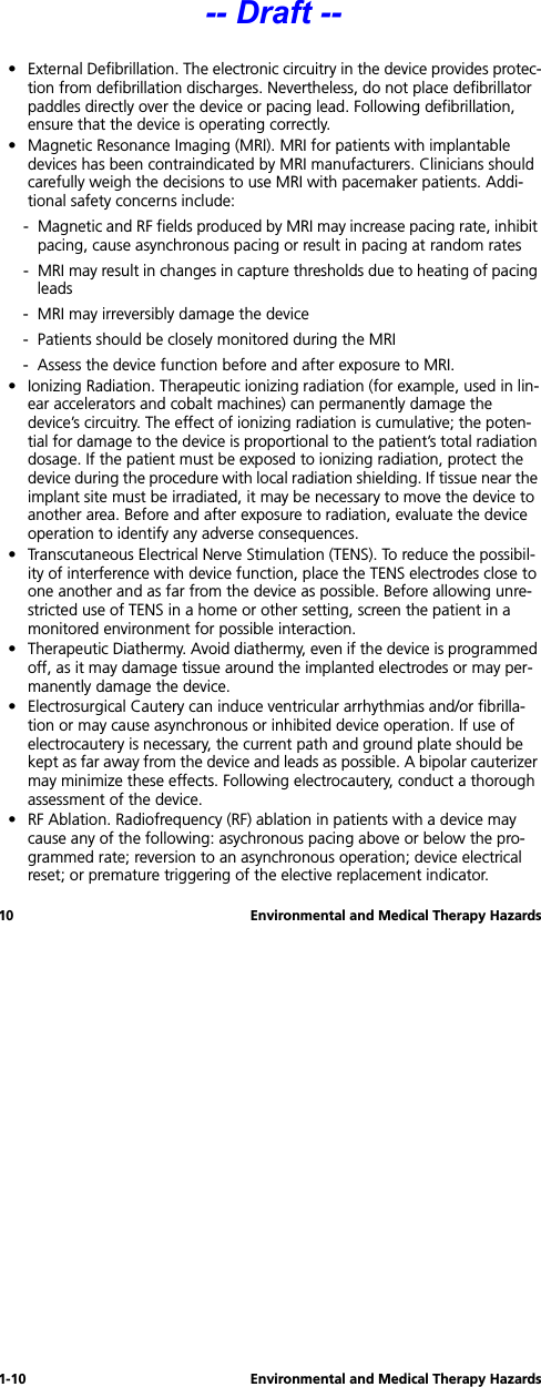 1-10 Environmental and Medical Therapy Hazards10 Environmental and Medical Therapy Hazards• External Defibrillation. The electronic circuitry in the device provides protec-tion from defibrillation discharges. Nevertheless, do not place defibrillator paddles directly over the device or pacing lead. Following defibrillation, ensure that the device is operating correctly. • Magnetic Resonance Imaging (MRI). MRI for patients with implantable devices has been contraindicated by MRI manufacturers. Clinicians should carefully weigh the decisions to use MRI with pacemaker patients. Addi-tional safety concerns include: - Magnetic and RF fields produced by MRI may increase pacing rate, inhibit pacing, cause asynchronous pacing or result in pacing at random rates- MRI may result in changes in capture thresholds due to heating of pacing leads- MRI may irreversibly damage the device- Patients should be closely monitored during the MRI- Assess the device function before and after exposure to MRI.• Ionizing Radiation. Therapeutic ionizing radiation (for example, used in lin-ear accelerators and cobalt machines) can permanently damage the device’s circuitry. The effect of ionizing radiation is cumulative; the poten-tial for damage to the device is proportional to the patient’s total radiation dosage. If the patient must be exposed to ionizing radiation, protect the device during the procedure with local radiation shielding. If tissue near the implant site must be irradiated, it may be necessary to move the device to another area. Before and after exposure to radiation, evaluate the device operation to identify any adverse consequences.• Transcutaneous Electrical Nerve Stimulation (TENS). To reduce the possibil-ity of interference with device function, place the TENS electrodes close to one another and as far from the device as possible. Before allowing unre-stricted use of TENS in a home or other setting, screen the patient in a monitored environment for possible interaction.• Therapeutic Diathermy. Avoid diathermy, even if the device is programmed off, as it may damage tissue around the implanted electrodes or may per-manently damage the device.• Electrosurgical Cautery can induce ventricular arrhythmias and/or fibrilla-tion or may cause asynchronous or inhibited device operation. If use of electrocautery is necessary, the current path and ground plate should be kept as far away from the device and leads as possible. A bipolar cauterizer may minimize these effects. Following electrocautery, conduct a thorough assessment of the device.• RF Ablation. Radiofrequency (RF) ablation in patients with a device may cause any of the following: asychronous pacing above or below the pro-grammed rate; reversion to an asynchronous operation; device electrical reset; or premature triggering of the elective replacement indicator.-- Draft --