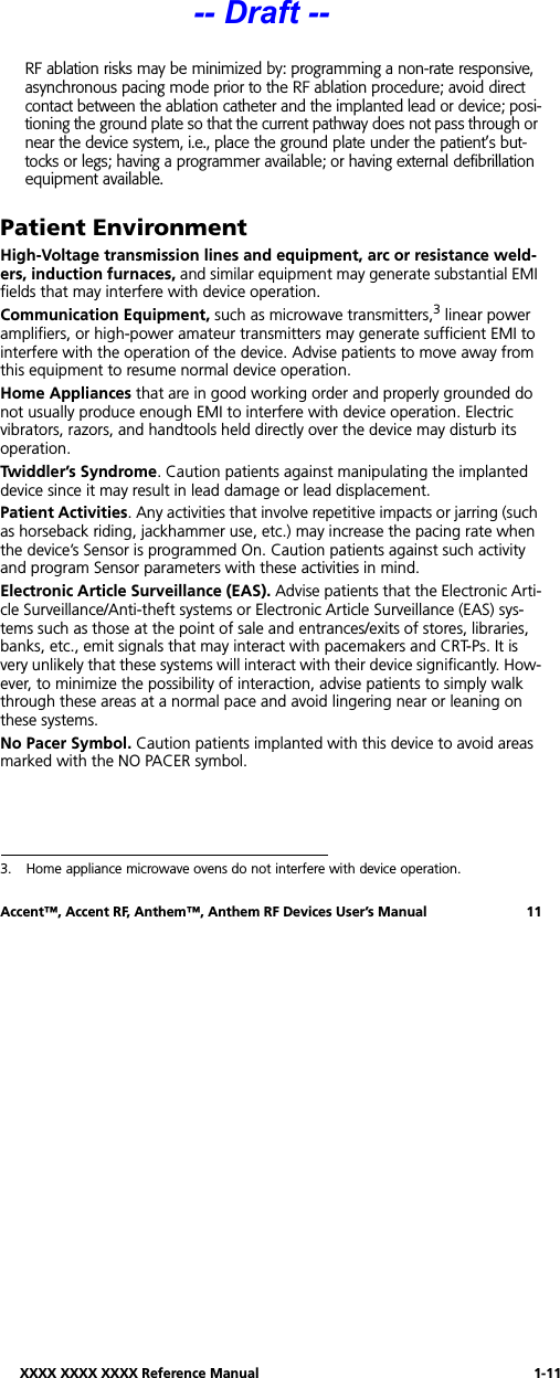XXXX XXXX XXXX Reference Manual 1-11Accent™, Accent RF, Anthem™, Anthem RF Devices User’s Manual 11RF ablation risks may be minimized by: programming a non-rate responsive, asynchronous pacing mode prior to the RF ablation procedure; avoid direct contact between the ablation catheter and the implanted lead or device; posi-tioning the ground plate so that the current pathway does not pass through or near the device system, i.e., place the ground plate under the patient’s but-tocks or legs; having a programmer available; or having external defibrillation equipment available.Patient EnvironmentHigh-Voltage transmission lines and equipment, arc or resistance weld-ers, induction furnaces, and similar equipment may generate substantial EMI fields that may interfere with device operation.Communication Equipment, such as microwave transmitters,3 linear power amplifiers, or high-power amateur transmitters may generate sufficient EMI to interfere with the operation of the device. Advise patients to move away from this equipment to resume normal device operation.Home Appliances that are in good working order and properly grounded do not usually produce enough EMI to interfere with device operation. Electric vibrators, razors, and handtools held directly over the device may disturb its operation.Twiddler’s Syndrome. Caution patients against manipulating the implanted device since it may result in lead damage or lead displacement.Patient Activities. Any activities that involve repetitive impacts or jarring (such as horseback riding, jackhammer use, etc.) may increase the pacing rate when the device’s Sensor is programmed On. Caution patients against such activity and program Sensor parameters with these activities in mind.Electronic Article Surveillance (EAS). Advise patients that the Electronic Arti-cle Surveillance/Anti-theft systems or Electronic Article Surveillance (EAS) sys-tems such as those at the point of sale and entrances/exits of stores, libraries, banks, etc., emit signals that may interact with pacemakers and CRT-Ps. It is very unlikely that these systems will interact with their device significantly. How-ever, to minimize the possibility of interaction, advise patients to simply walk through these areas at a normal pace and avoid lingering near or leaning on these systems.No Pacer Symbol. Caution patients implanted with this device to avoid areas marked with the NO PACER symbol.3. Home appliance microwave ovens do not interfere with device operation. -- Draft --