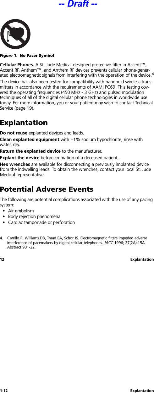 1-12 Explantation12 ExplantationFigure 1.  No Pacer SymbolCellular Phones. A St. Jude Medical-designed protective filter in Accent™, Accent RF, Anthem™, and Anthem RF devices prevents cellular phone-gener-ated electromagnetic signals from interfering with the operation of the device.4The device has also been tested for compatibility with handheld wireless trans-mitters in accordance with the requirements of AAMI PC69. This testing cov-ered the operating frequencies (450 MHz - 3 GHz) and pulsed modulation techniques of all of the digital cellular phone technologies in worldwide use today. For more information, you or your patient may wish to contact Technical Service (page 19).ExplantationDo not reuse explanted devices and leads.Clean explanted equipment with +1% sodium hypochlorite, rinse with water, dry.Return the explanted device to the manufacturer. Explant the device before cremation of a deceased patient.Hex wrenches are available for disconnecting a previously implanted device from the indwelling leads. To obtain the wrenches, contact your local St. Jude Medical representative.Potential Adverse EventsThe following are potential complications associated with the use of any pacing system:• Air embolism• Body rejection phenomena• Cardiac tamponade or perforation4. Carrillo R, Williams DB, Traad EA, Schor JS. Electromagnetic filters impeded adverse interference of pacemakers by digital cellular telephones. JACC 1996; 27(2A):15A Abstract 901-22.-- Draft --