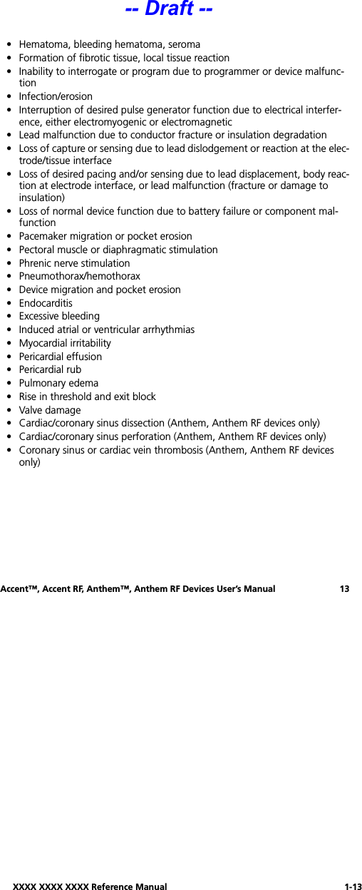 XXXX XXXX XXXX Reference Manual 1-13Accent™, Accent RF, Anthem™, Anthem RF Devices User’s Manual 13• Hematoma, bleeding hematoma, seroma• Formation of fibrotic tissue, local tissue reaction• Inability to interrogate or program due to programmer or device malfunc-tion• Infection/erosion• Interruption of desired pulse generator function due to electrical interfer-ence, either electromyogenic or electromagnetic• Lead malfunction due to conductor fracture or insulation degradation• Loss of capture or sensing due to lead dislodgement or reaction at the elec-trode/tissue interface• Loss of desired pacing and/or sensing due to lead displacement, body reac-tion at electrode interface, or lead malfunction (fracture or damage to insulation)• Loss of normal device function due to battery failure or component mal-function• Pacemaker migration or pocket erosion• Pectoral muscle or diaphragmatic stimulation• Phrenic nerve stimulation• Pneumothorax/hemothorax• Device migration and pocket erosion• Endocarditis• Excessive bleeding• Induced atrial or ventricular arrhythmias• Myocardial irritability• Pericardial effusion• Pericardial rub • Pulmonary edema• Rise in threshold and exit block• Valve damage• Cardiac/coronary sinus dissection (Anthem, Anthem RF devices only)• Cardiac/coronary sinus perforation (Anthem, Anthem RF devices only)• Coronary sinus or cardiac vein thrombosis (Anthem, Anthem RF devices only)-- Draft --