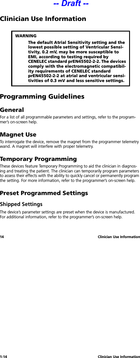 1-14 Clinician Use Information14 Clinician Use InformationClinician Use InformationProgramming GuidelinesGeneralFor a list of all programmable parameters and settings, refer to the program-mer’s on-screen help.Magnet UseTo interrogate the device, remove the magnet from the programmer telemetry wand. A magnet will interfere with proper telemetry.Temporary ProgrammingThese devices feature Temporary Programming to aid the clinician in diagnos-ing and treating the patient. The clinician can temporarily program parameters to assess their effects with the ability to quickly cancel or permanently program the setting. For more information, refer to the programmer’s on-screen help.Preset Programmed SettingsShipped SettingsThe device’s parameter settings are preset when the device is manufactured. For additional information, refer to the programmer’s on-screen help.WARNINGThe default Atrial Sensitivity setting and the lowest possible setting of Ventricular Sensi-tivity, 0.2 mV, may be more susceptible to EMI, according to testing required by CENELEC standard prEN45502-2-2. The devices comply with the electromagnetic compatibil-ity requirements of CENELEC standard prEN45502-2-2 at atrial and ventricular sensi-tivities of 0.3 mV and less sensitive settings.-- Draft --