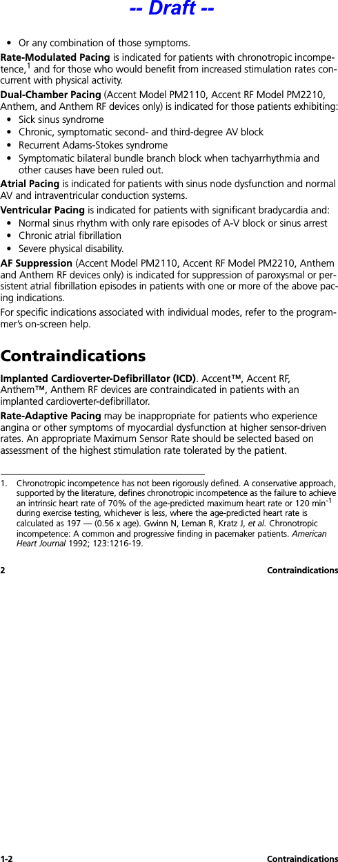 1-2 Contraindications2 Contraindications• Or any combination of those symptoms.Rate-Modulated Pacing is indicated for patients with chronotropic incompe-tence,1 and for those who would benefit from increased stimulation rates con-current with physical activity.Dual-Chamber Pacing (Accent Model PM2110, Accent RF Model PM2210, Anthem, and Anthem RF devices only) is indicated for those patients exhibiting:• Sick sinus syndrome• Chronic, symptomatic second- and third-degree AV block• Recurrent Adams-Stokes syndrome• Symptomatic bilateral bundle branch block when tachyarrhythmia and other causes have been ruled out.Atrial Pacing is indicated for patients with sinus node dysfunction and normal AV and intraventricular conduction systems.Ventricular Pacing is indicated for patients with significant bradycardia and:• Normal sinus rhythm with only rare episodes of A-V block or sinus arrest• Chronic atrial fibrillation• Severe physical disability.AF Suppression (Accent Model PM2110, Accent RF Model PM2210, Anthem and Anthem RF devices only) is indicated for suppression of paroxysmal or per-sistent atrial fibrillation episodes in patients with one or more of the above pac-ing indications. For specific indications associated with individual modes, refer to the program-mer’s on-screen help.ContraindicationsImplanted Cardioverter-Defibrillator (ICD). Accent™, Accent RF, Anthem™, Anthem RF devices are contraindicated in patients with an implanted cardioverter-defibrillator.Rate-Adaptive Pacing may be inappropriate for patients who experience angina or other symptoms of myocardial dysfunction at higher sensor-driven rates. An appropriate Maximum Sensor Rate should be selected based on assessment of the highest stimulation rate tolerated by the patient.1. Chronotropic incompetence has not been rigorously defined. A conservative approach, supported by the literature, defines chronotropic incompetence as the failure to achieve an intrinsic heart rate of 70% of the age-predicted maximum heart rate or 120 min-1 during exercise testing, whichever is less, where the age-predicted heart rate is calculated as 197 — (0.56 x age). Gwinn N, Leman R, Kratz J, et al. Chronotropic incompetence: A common and progressive finding in pacemaker patients. American Heart Journal 1992; 123:1216-19.-- Draft --
