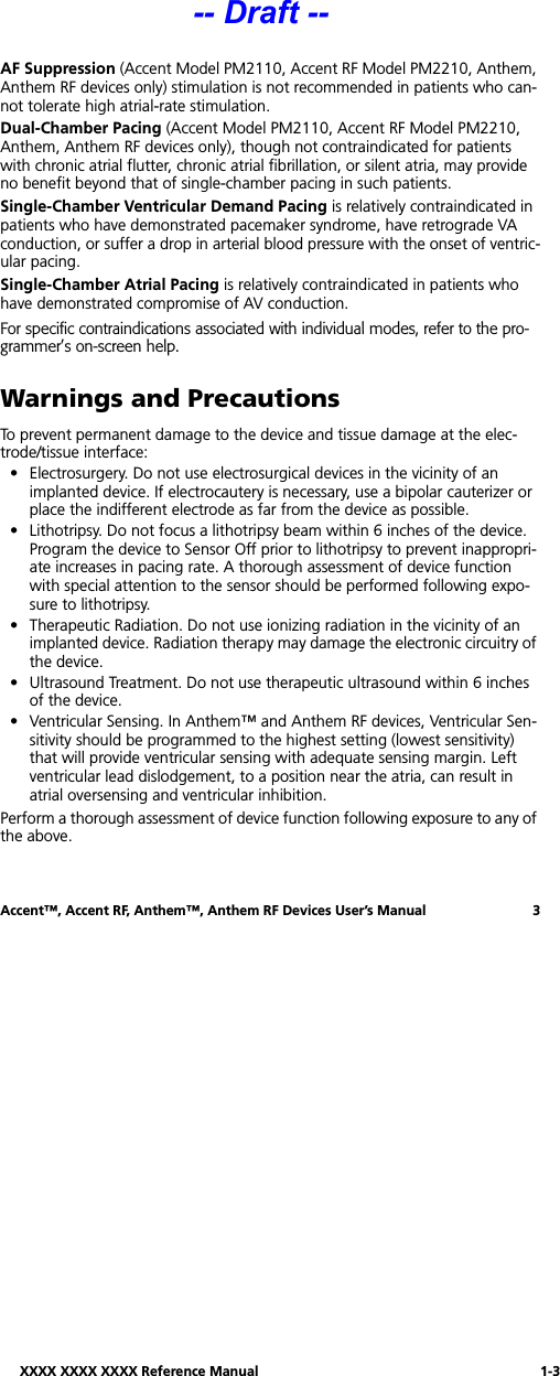 XXXX XXXX XXXX Reference Manual 1-3Accent™, Accent RF, Anthem™, Anthem RF Devices User’s Manual 3AF Suppression (Accent Model PM2110, Accent RF Model PM2210, Anthem, Anthem RF devices only) stimulation is not recommended in patients who can-not tolerate high atrial-rate stimulation. Dual-Chamber Pacing (Accent Model PM2110, Accent RF Model PM2210, Anthem, Anthem RF devices only), though not contraindicated for patients with chronic atrial flutter, chronic atrial fibrillation, or silent atria, may provide no benefit beyond that of single-chamber pacing in such patients.Single-Chamber Ventricular Demand Pacing is relatively contraindicated in patients who have demonstrated pacemaker syndrome, have retrograde VA conduction, or suffer a drop in arterial blood pressure with the onset of ventric-ular pacing.Single-Chamber Atrial Pacing is relatively contraindicated in patients who have demonstrated compromise of AV conduction.For specific contraindications associated with individual modes, refer to the pro-grammer’s on-screen help.Warnings and PrecautionsTo prevent permanent damage to the device and tissue damage at the elec-trode/tissue interface:• Electrosurgery. Do not use electrosurgical devices in the vicinity of an implanted device. If electrocautery is necessary, use a bipolar cauterizer or place the indifferent electrode as far from the device as possible.• Lithotripsy. Do not focus a lithotripsy beam within 6 inches of the device. Program the device to Sensor Off prior to lithotripsy to prevent inappropri-ate increases in pacing rate. A thorough assessment of device function with special attention to the sensor should be performed following expo-sure to lithotripsy.• Therapeutic Radiation. Do not use ionizing radiation in the vicinity of an implanted device. Radiation therapy may damage the electronic circuitry of the device.• Ultrasound Treatment. Do not use therapeutic ultrasound within 6 inches of the device.• Ventricular Sensing. In Anthem™ and Anthem RF devices, Ventricular Sen-sitivity should be programmed to the highest setting (lowest sensitivity) that will provide ventricular sensing with adequate sensing margin. Left ventricular lead dislodgement, to a position near the atria, can result in atrial oversensing and ventricular inhibition.Perform a thorough assessment of device function following exposure to any of the above.-- Draft --