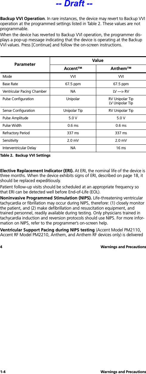 1-4 Warnings and Precautions4 Warnings and PrecautionsBackup VVI Operation. In rare instances, the device may revert to Backup VVI operation at the programmed settings listed in Table 2. These values are not programmable. When the device has reverted to Backup VVI operation, the programmer dis-plays a pop-up message indicating that the device is operating at the Backup VVI values. Press [Continue] and follow the on-screen instructions.Elective Replacement Indicator (ERI). At ERI, the nominal life of the device is three months. When the device exhibits signs of ERI, described on page 18, it should be replaced expeditiously.Patient follow-up visits should be scheduled at an appropriate frequency so that ERI can be detected well before End-of-Life (EOL).Noninvasive Programmed Stimulation (NIPS). Life-threatening ventricular tachycardia or fibrillation may occur during NIPS, therefore: (1) closely monitor the patient, and (2) make defibrillation and resuscitation equipment, and trained personnel, readily available during testing. Only physicians trained in tachycardia induction and reversion protocols should use NIPS. For more infor-mation on NIPS, refer to the programmer’s on-screen help.Ventricular Support Pacing during NIPS testing (Accent Model PM2110, Accent RF Model PM2210, Anthem, and Anthem RF devices only) is delivered Parameter ValueAccent™ Anthem™Mode VVI VVIBase Rate 67.5 ppm 67.5 ppmVentricular Pacing Chamber NA LV —&gt; RVPulse Configuration Unipolar RV Unipolar TipLV Unipolar TipSense Configuration Unipolar Tip RV Unipolar TipPulse Amplitude 5.0 V 5.0 VPulse Width  0.6 ms 0.6 msRefractory Period 337 ms 337 msSensitivity 2.0 mV 2.0 mVInterventricular Delay NA 16 msTable 2.  Backup VVI Settings-- Draft --