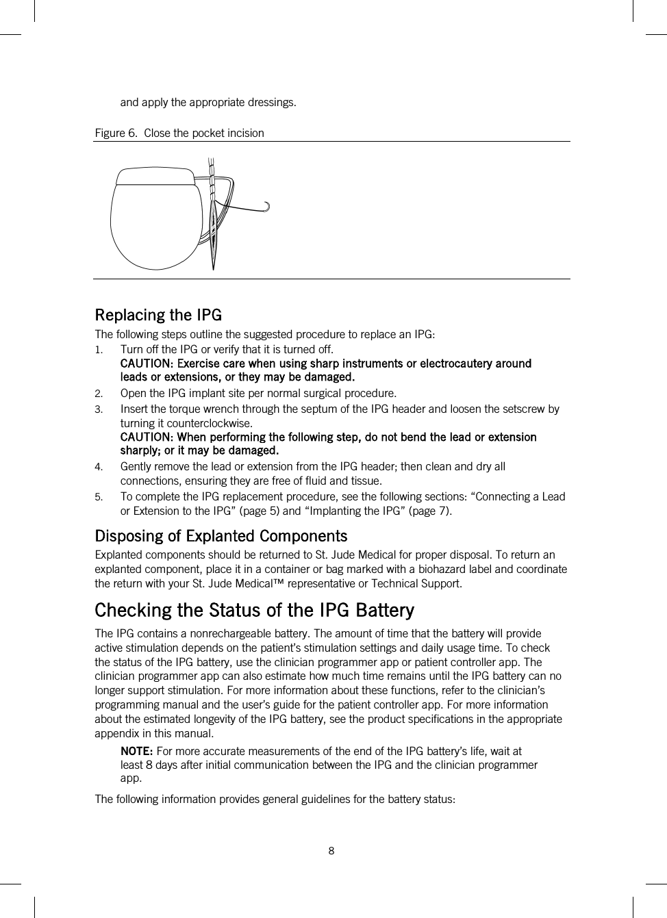  8   and apply the appropriate dressings. Figure 6.  Close the pocket incision   Replacing the IPG The following steps outline the suggested procedure to replace an IPG: 1. Turn off the IPG or verify that it is turned off. CAUTION: Exercise care when using sharp instruments or electrocautery around leads or extensions, or they may be damaged. 2. Open the IPG implant site per normal surgical procedure. 3. Insert the torque wrench through the septum of the IPG header and loosen the setscrew by turning it counterclockwise. CAUTION: When performing the following step, do not bend the lead or extension sharply; or it may be damaged. 4. Gently remove the lead or extension from the IPG header; then clean and dry all connections, ensuring they are free of fluid and tissue. 5. To complete the IPG replacement procedure, see the following sections: “Connecting a Lead or Extension to the IPG” (page 5) and “Implanting the IPG” (page 7). Disposing of Explanted Components Explanted components should be returned to St. Jude Medical for proper disposal. To return an explanted component, place it in a container or bag marked with a biohazard label and coordinate the return with your St. Jude Medical™ representative or Technical Support. Checking the Status of the IPG Battery The IPG contains a nonrechargeable battery. The amount of time that the battery will provide active stimulation depends on the patient’s stimulation settings and daily usage time. To check the status of the IPG battery, use the clinician programmer app or patient controller app. The clinician programmer app can also estimate how much time remains until the IPG battery can no longer support stimulation. For more information about these functions, refer to the clinician’s programming manual and the user’s guide for the patient controller app. For more information about the estimated longevity of the IPG battery, see the product specifications in the appropriate appendix in this manual. NOTE: For more accurate measurements of the end of the IPG battery’s life, wait at least 8 days after initial communication between the IPG and the clinician programmer app. The following information provides general guidelines for the battery status:  