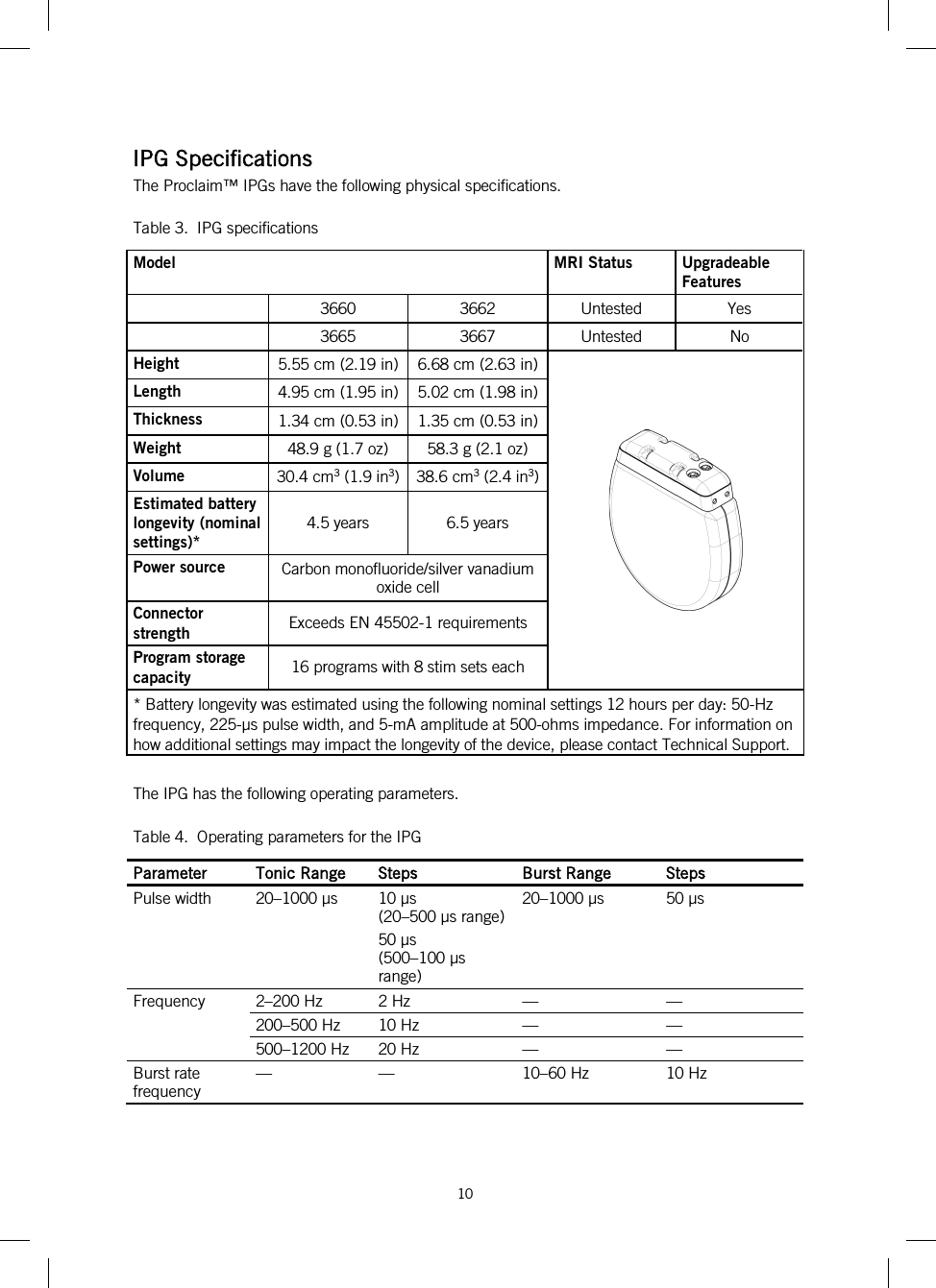  10   IPG Specifications The Proclaim™ IPGs have the following physical specifications. Table 3.  IPG specifications Model MRI Status Upgradeable Features  3660 3662 Untested Yes  3665 3667 Untested No Height 5.55 cm (2.19 in) 6.68 cm (2.63 in)  Length 4.95 cm (1.95 in) 5.02 cm (1.98 in) Thickness 1.34 cm (0.53 in) 1.35 cm (0.53 in) Weight 48.9 g (1.7 oz) 58.3 g (2.1 oz) Volume 30.4 cm3 (1.9 in3)  38.6 cm3 (2.4 in3) Estimated battery longevity (nominal settings)* 4.5 years 6.5 years Power source Carbon monofluoride/silver vanadium oxide cell Connector strength Exceeds EN 45502-1 requirements Program storage capacity 16 programs with 8 stim sets each * Battery longevity was estimated using the following nominal settings 12 hours per day: 50-Hz frequency, 225-μs pulse width, and 5-mA amplitude at 500-ohms impedance. For information on how additional settings may impact the longevity of the device, please contact Technical Support.  The IPG has the following operating parameters. Table 4.  Operating parameters for the IPG Parameter Tonic Range Steps Burst Range Steps Pulse width 20–1000 µs 10 µs  (20–500 µs range) 50 µs  (500–100 µs range) 20–1000 µs 50 µs Frequency  2–200 Hz 2 Hz  —  — 200–500 Hz 10 Hz  —  — 500–1200 Hz 20 Hz  —  — Burst rate frequency —  —  10–60 Hz 10 Hz 