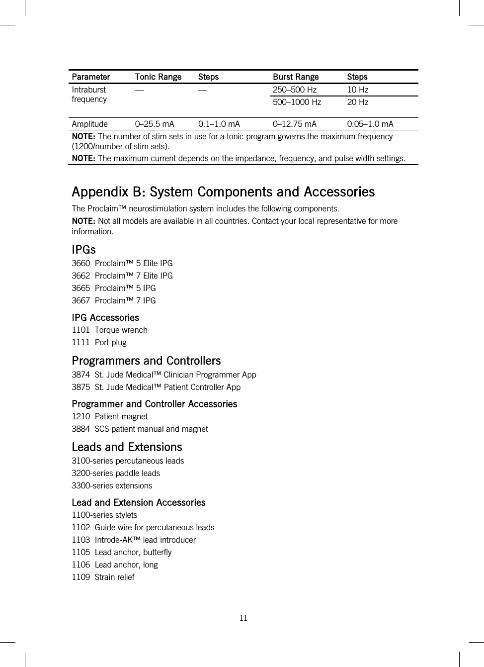  11   Parameter Tonic Range Steps Burst Range Steps Intraburst frequency  —  —  250–500 Hz 10 Hz 500–1000 Hz 20 Hz Amplitude  0–25.5 mA 0.1–1.0 mA  0–12.75 mA 0.05–1.0 mA NOTE: The number of stim sets in use for a tonic program governs the maximum frequency (1200/number of stim sets). NOTE: The maximum current depends on the impedance, frequency, and pulse width settings.  Appendix B: System Components and Accessories The Proclaim™ neurostimulation system includes the following components. NOTE: Not all models are available in all countries. Contact your local representative for more information. IPGs 3660  Proclaim™ 5 Elite IPG 3662  Proclaim™ 7 Elite IPG 3665  Proclaim™ 5 IPG 3667  Proclaim™ 7 IPG IPG Accessories 1101  Torque wrench 1111  Port plug Programmers and Controllers 3874  St. Jude Medical™ Clinician Programmer App 3875  St. Jude Medical™ Patient Controller App Programmer and Controller Accessories 1210  Patient magnet 3884  SCS patient manual and magnet Leads and Extensions 3100-series percutaneous leads 3200-series paddle leads 3300-series extensions Lead and Extension Accessories 1100-series stylets 1102  Guide wire for percutaneous leads 1103  Introde-AK™ lead introducer 1105  Lead anchor, butterfly 1106  Lead anchor, long 1109  Strain relief 
