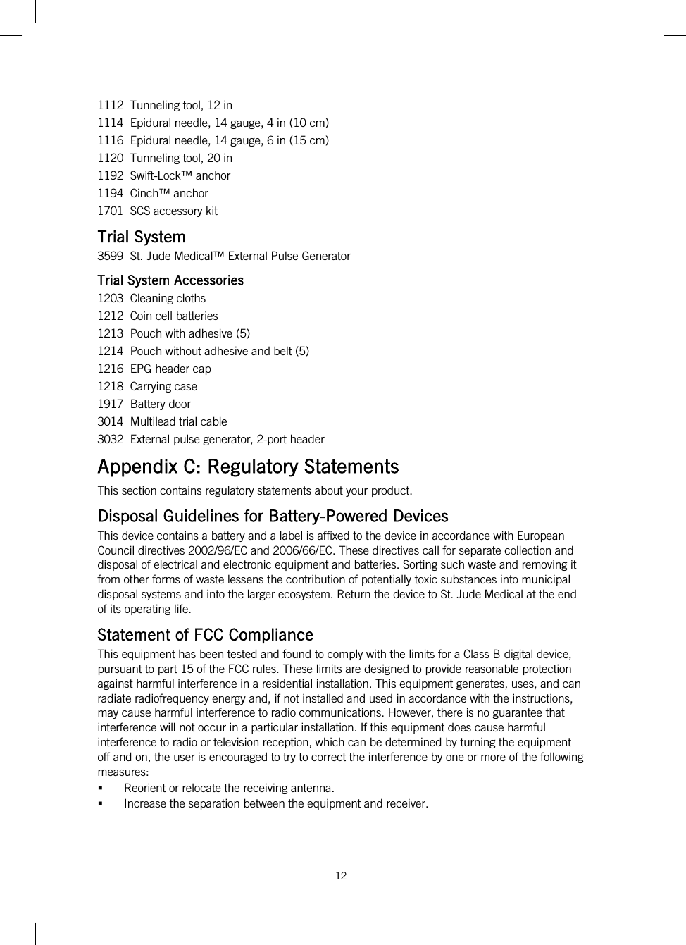  12   1112  Tunneling tool, 12 in 1114  Epidural needle, 14 gauge, 4 in (10 cm) 1116  Epidural needle, 14 gauge, 6 in (15 cm) 1120  Tunneling tool, 20 in 1192  Swift-Lock™ anchor 1194  Cinch™ anchor 1701  SCS accessory kit Trial System 3599  St. Jude Medical™ External Pulse Generator Trial System Accessories 1203  Cleaning cloths 1212  Coin cell batteries 1213  Pouch with adhesive (5) 1214  Pouch without adhesive and belt (5) 1216  EPG header cap 1218  Carrying case 1917  Battery door 3014  Multilead trial cable 3032  External pulse generator, 2-port header Appendix C: Regulatory Statements This section contains regulatory statements about your product. Disposal Guidelines for Battery-Powered Devices This device contains a battery and a label is affixed to the device in accordance with European Council directives 2002/96/EC and 2006/66/EC. These directives call for separate collection and disposal of electrical and electronic equipment and batteries. Sorting such waste and removing it from other forms of waste lessens the contribution of potentially toxic substances into municipal disposal systems and into the larger ecosystem. Return the device to St. Jude Medical at the end of its operating life. Statement of FCC Compliance This equipment has been tested and found to comply with the limits for a Class B digital device, pursuant to part 15 of the FCC rules. These limits are designed to provide reasonable protection against harmful interference in a residential installation. This equipment generates, uses, and can radiate radiofrequency energy and, if not installed and used in accordance with the instructions, may cause harmful interference to radio communications. However, there is no guarantee that interference will not occur in a particular installation. If this equipment does cause harmful interference to radio or television reception, which can be determined by turning the equipment off and on, the user is encouraged to try to correct the interference by one or more of the following measures:   Reorient or relocate the receiving antenna.   Increase the separation between the equipment and receiver.  