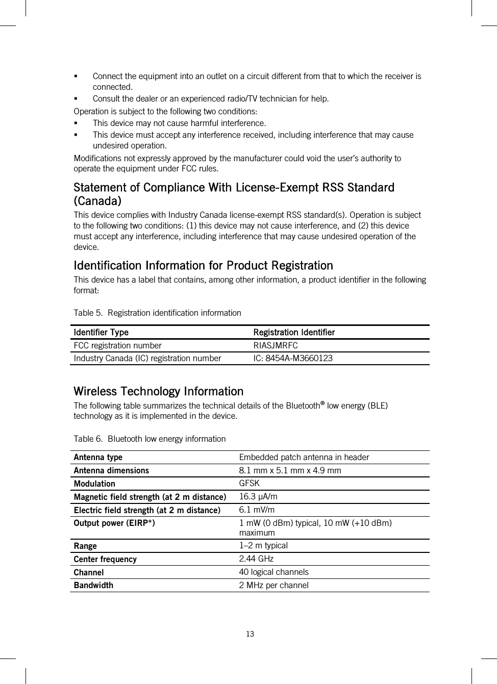 13    Connect the equipment into an outlet on a circuit different from that to which the receiver is connected.   Consult the dealer or an experienced radio/TV technician for help.  Operation is subject to the following two conditions:  This device may not cause harmful interference.  This device must accept any interference received, including interference that may cause undesired operation. Modifications not expressly approved by the manufacturer could void the user’s authority to operate the equipment under FCC rules. Statement of Compliance With License-Exempt RSS Standard (Canada) This device complies with Industry Canada license-exempt RSS standard(s). Operation is subject to the following two conditions: (1) this device may not cause interference, and (2) this device must accept any interference, including interference that may cause undesired operation of the device. Identification Information for Product Registration This device has a label that contains, among other information, a product identifier in the following format: Table 5.  Registration identification information Identifier Type Registration Identifier FCC registration number RIASJMRFC Industry Canada (IC) registration number IC: 8454A-M3660123  Wireless Technology Information The following table summarizes the technical details of the Bluetooth® low energy (BLE) technology as it is implemented in the device. Table 6.  Bluetooth low energy information Antenna type Embedded patch antenna in header Antenna dimensions 8.1 mm x 5.1 mm x 4.9 mm Modulation GFSK Magnetic field strength (at 2 m distance) 16.3 µA/m Electric field strength (at 2 m distance) 6.1 mV/m Output power (EIRP*) 1 mW (0 dBm) typical, 10 mW (+10 dBm) maximum Range 1–2 m typical Center frequency 2.44 GHz Channel 40 logical channels Bandwidth 2 MHz per channel 