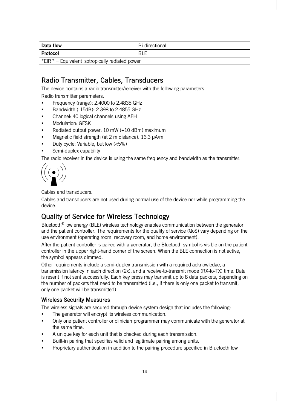  14   Data flow Bi-directional Protocol BLE *EIRP = Equivalent isotropically radiated power  Radio Transmitter, Cables, Transducers The device contains a radio transmitter/receiver with the following parameters. Radio transmitter parameters:  Frequency (range): 2.4000 to 2.4835 GHz  Bandwidth (-15dB): 2.398 to 2.4855 GHz  Channel: 40 logical channels using AFH  Modulation: GFSK  Radiated output power: 10 mW (+10 dBm) maximum  Magnetic field strength (at 2 m distance): 16.3 µA/m  Duty cycle: Variable, but low (&lt;5%)  Semi-duplex capability The radio receiver in the device is using the same frequency and bandwidth as the transmitter.  Cables and transducers: Cables and transducers are not used during normal use of the device nor while programming the device. Quality of Service for Wireless Technology Bluetooth® low energy (BLE) wireless technology enables communication between the generator and the patient controller. The requirements for the quality of service (QoS) vary depending on the use environment (operating room, recovery room, and home environment). After the patient controller is paired with a generator, the Bluetooth symbol is visible on the patient controller in the upper right-hand corner of the screen. When the BLE connection is not active, the symbol appears dimmed. Other requirements include a semi-duplex transmission with a required acknowledge, a transmission latency in each direction (2x), and a receive-to-transmit mode (RX-to-TX) time. Data is resent if not sent successfully. Each key press may transmit up to 8 data packets, depending on the number of packets that need to be transmitted (i.e., if there is only one packet to transmit, only one packet will be transmitted). Wireless Security Measures The wireless signals are secured through device system design that includes the following:  The generator will encrypt its wireless communication.  Only one patient controller or clinician programmer may communicate with the generator at the same time.  A unique key for each unit that is checked during each transmission.  Built-in pairing that specifies valid and legitimate pairing among units.  Proprietary authentication in addition to the pairing procedure specified in Bluetooth low 