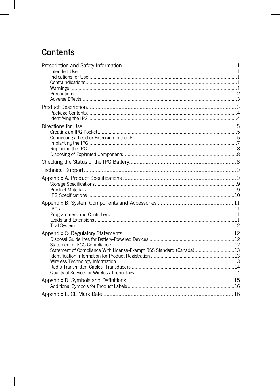 i   Contents Prescription and Safety Information ........................................................................... 1 Intended Use .................................................................................................................... 1 Indications for Use ............................................................................................................ 1 Contraindications ............................................................................................................... 1 Warnings .......................................................................................................................... 1 Precautions ....................................................................................................................... 2 Adverse Effects.................................................................................................................. 3 Product Description ................................................................................................... 3 Package Contents .............................................................................................................. 4 Identifying the IPG ............................................................................................................. 4 Directions for Use...................................................................................................... 5 Creating an IPG Pocket ...................................................................................................... 5 Connecting a Lead or Extension to the IPG .......................................................................... 5 Implanting the IPG ............................................................................................................ 7 Replacing the IPG ............................................................................................................. 8 Disposing of Explanted Components ................................................................................... 8 Checking the Status of the IPG Battery ....................................................................... 8 Technical Support ..................................................................................................... 9 Appendix A: Product Specifications ........................................................................... 9 Storage Specifications ........................................................................................................ 9 Product Materials .............................................................................................................. 9 IPG Specifications ........................................................................................................... 10 Appendix B: System Components and Accessories .................................................. 11 IPGs ............................................................................................................................... 11 Programmers and Controllers ........................................................................................... 11 Leads and Extensions ...................................................................................................... 11 Trial System .................................................................................................................... 12 Appendix C: Regulatory Statements ......................................................................... 12 Disposal Guidelines for Battery-Powered Devices .............................................................. 12 Statement of FCC Compliance .......................................................................................... 12 Statement of Compliance With License-Exempt RSS Standard (Canada) ............................. 13 Identification Information for Product Registration ............................................................. 13 Wireless Technology Information ...................................................................................... 13 Radio Transmitter, Cables, Transducers ........................................................................... 14 Quality of Service for Wireless Technology ......................................................................... 14 Appendix D: Symbols and Definitions....................................................................... 15 Additional Symbols for Product Labels .............................................................................. 16 Appendix E: CE Mark Date ...................................................................................... 16   
