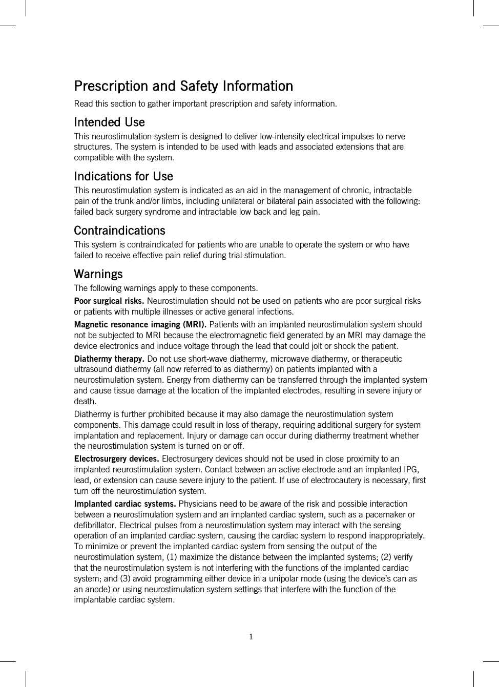  1   Prescription and Safety Information Read this section to gather important prescription and safety information. Intended Use This neurostimulation system is designed to deliver low-intensity electrical impulses to nerve structures. The system is intended to be used with leads and associated extensions that are compatible with the system. Indications for Use This neurostimulation system is indicated as an aid in the management of chronic, intractable pain of the trunk and/or limbs, including unilateral or bilateral pain associated with the following: failed back surgery syndrome and intractable low back and leg pain. Contraindications This system is contraindicated for patients who are unable to operate the system or who have failed to receive effective pain relief during trial stimulation. Warnings The following warnings apply to these components. Poor surgical risks. Neurostimulation should not be used on patients who are poor surgical risks or patients with multiple illnesses or active general infections. Magnetic resonance imaging (MRI). Patients with an implanted neurostimulation system should not be subjected to MRI because the electromagnetic field generated by an MRI may damage the device electronics and induce voltage through the lead that could jolt or shock the patient. Diathermy therapy. Do not use short-wave diathermy, microwave diathermy, or therapeutic ultrasound diathermy (all now referred to as diathermy) on patients implanted with a neurostimulation system. Energy from diathermy can be transferred through the implanted system and cause tissue damage at the location of the implanted electrodes, resulting in severe injury or death. Diathermy is further prohibited because it may also damage the neurostimulation system components. This damage could result in loss of therapy, requiring additional surgery for system implantation and replacement. Injury or damage can occur during diathermy treatment whether the neurostimulation system is turned on or off. Electrosurgery devices. Electrosurgery devices should not be used in close proximity to an implanted neurostimulation system. Contact between an active electrode and an implanted IPG, lead, or extension can cause severe injury to the patient. If use of electrocautery is necessary, first turn off the neurostimulation system. Implanted cardiac systems. Physicians need to be aware of the risk and possible interaction between a neurostimulation system and an implanted cardiac system, such as a pacemaker or defibrillator. Electrical pulses from a neurostimulation system may interact with the sensing operation of an implanted cardiac system, causing the cardiac system to respond inappropriately. To minimize or prevent the implanted cardiac system from sensing the output of the neurostimulation system, (1) maximize the distance between the implanted systems; (2) verify that the neurostimulation system is not interfering with the functions of the implanted cardiac system; and (3) avoid programming either device in a unipolar mode (using the device’s can as an anode) or using neurostimulation system settings that interfere with the function of the implantable cardiac system. 