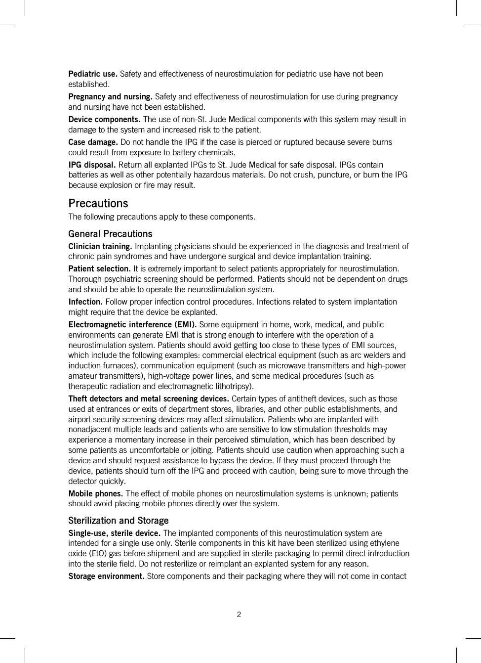  2   Pediatric use. Safety and effectiveness of neurostimulation for pediatric use have not been established. Pregnancy and nursing. Safety and effectiveness of neurostimulation for use during pregnancy and nursing have not been established. Device components. The use of non-St. Jude Medical components with this system may result in damage to the system and increased risk to the patient. Case damage. Do not handle the IPG if the case is pierced or ruptured because severe burns could result from exposure to battery chemicals. IPG disposal. Return all explanted IPGs to St. Jude Medical for safe disposal. IPGs contain batteries as well as other potentially hazardous materials. Do not crush, puncture, or burn the IPG because explosion or fire may result. Precautions The following precautions apply to these components. General Precautions Clinician training. Implanting physicians should be experienced in the diagnosis and treatment of chronic pain syndromes and have undergone surgical and device implantation training. Patient selection. It is extremely important to select patients appropriately for neurostimulation. Thorough psychiatric screening should be performed. Patients should not be dependent on drugs and should be able to operate the neurostimulation system. Infection. Follow proper infection control procedures. Infections related to system implantation might require that the device be explanted. Electromagnetic interference (EMI). Some equipment in home, work, medical, and public environments can generate EMI that is strong enough to interfere with the operation of a neurostimulation system. Patients should avoid getting too close to these types of EMI sources, which include the following examples: commercial electrical equipment (such as arc welders and induction furnaces), communication equipment (such as microwave transmitters and high-power amateur transmitters), high-voltage power lines, and some medical procedures (such as therapeutic radiation and electromagnetic lithotripsy). Theft detectors and metal screening devices. Certain types of antitheft devices, such as those used at entrances or exits of department stores, libraries, and other public establishments, and airport security screening devices may affect stimulation. Patients who are implanted with nonadjacent multiple leads and patients who are sensitive to low stimulation thresholds may experience a momentary increase in their perceived stimulation, which has been described by some patients as uncomfortable or jolting. Patients should use caution when approaching such a device and should request assistance to bypass the device. If they must proceed through the device, patients should turn off the IPG and proceed with caution, being sure to move through the detector quickly. Mobile phones. The effect of mobile phones on neurostimulation systems is unknown; patients should avoid placing mobile phones directly over the system. Sterilization and Storage Single-use, sterile device. The implanted components of this neurostimulation system are intended for a single use only. Sterile components in this kit have been sterilized using ethylene oxide (EtO) gas before shipment and are supplied in sterile packaging to permit direct introduction into the sterile field. Do not resterilize or reimplant an explanted system for any reason.  Storage environment. Store components and their packaging where they will not come in contact 