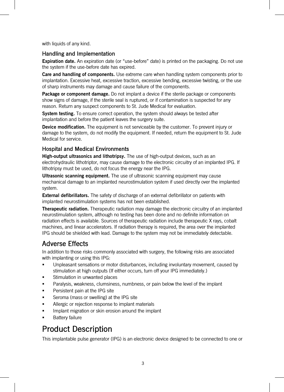  3   with liquids of any kind. Handling and Implementation Expiration date. An expiration date (or “use-before” date) is printed on the packaging. Do not use the system if the use-before date has expired. Care and handling of components. Use extreme care when handling system components prior to implantation. Excessive heat, excessive traction, excessive bending, excessive twisting, or the use of sharp instruments may damage and cause failure of the components. Package or component damage. Do not implant a device if the sterile package or components show signs of damage, if the sterile seal is ruptured, or if contamination is suspected for any reason. Return any suspect components to St. Jude Medical for evaluation. System testing. To ensure correct operation, the system should always be tested after implantation and before the patient leaves the surgery suite. Device modification. The equipment is not serviceable by the customer. To prevent injury or damage to the system, do not modify the equipment. If needed, return the equipment to St. Jude Medical for service. Hospital and Medical Environments High-output ultrasonics and lithotripsy. The use of high-output devices, such as an electrohydraulic lithotriptor, may cause damage to the electronic circuitry of an implanted IPG. If lithotripsy must be used, do not focus the energy near the IPG. Ultrasonic scanning equipment. The use of ultrasonic scanning equipment may cause mechanical damage to an implanted neurostimulation system if used directly over the implanted system. External defibrillators. The safety of discharge of an external defibrillator on patients with implanted neurostimulation systems has not been established. Therapeutic radiation. Therapeutic radiation may damage the electronic circuitry of an implanted neurostimulation system, although no testing has been done and no definite information on radiation effects is available. Sources of therapeutic radiation include therapeutic X rays, cobalt machines, and linear accelerators. If radiation therapy is required, the area over the implanted IPG should be shielded with lead. Damage to the system may not be immediately detectable. Adverse Effects In addition to those risks commonly associated with surgery, the following risks are associated with implanting or using this IPG:  Unpleasant sensations or motor disturbances, including involuntary movement, caused by stimulation at high outputs (If either occurs, turn off your IPG immediately.)  Stimulation in unwanted places  Paralysis, weakness, clumsiness, numbness, or pain below the level of the implant  Persistent pain at the IPG site  Seroma (mass or swelling) at the IPG site  Allergic or rejection response to implant materials  Implant migration or skin erosion around the implant  Battery failure Product Description This implantable pulse generator (IPG) is an electronic device designed to be connected to one or 