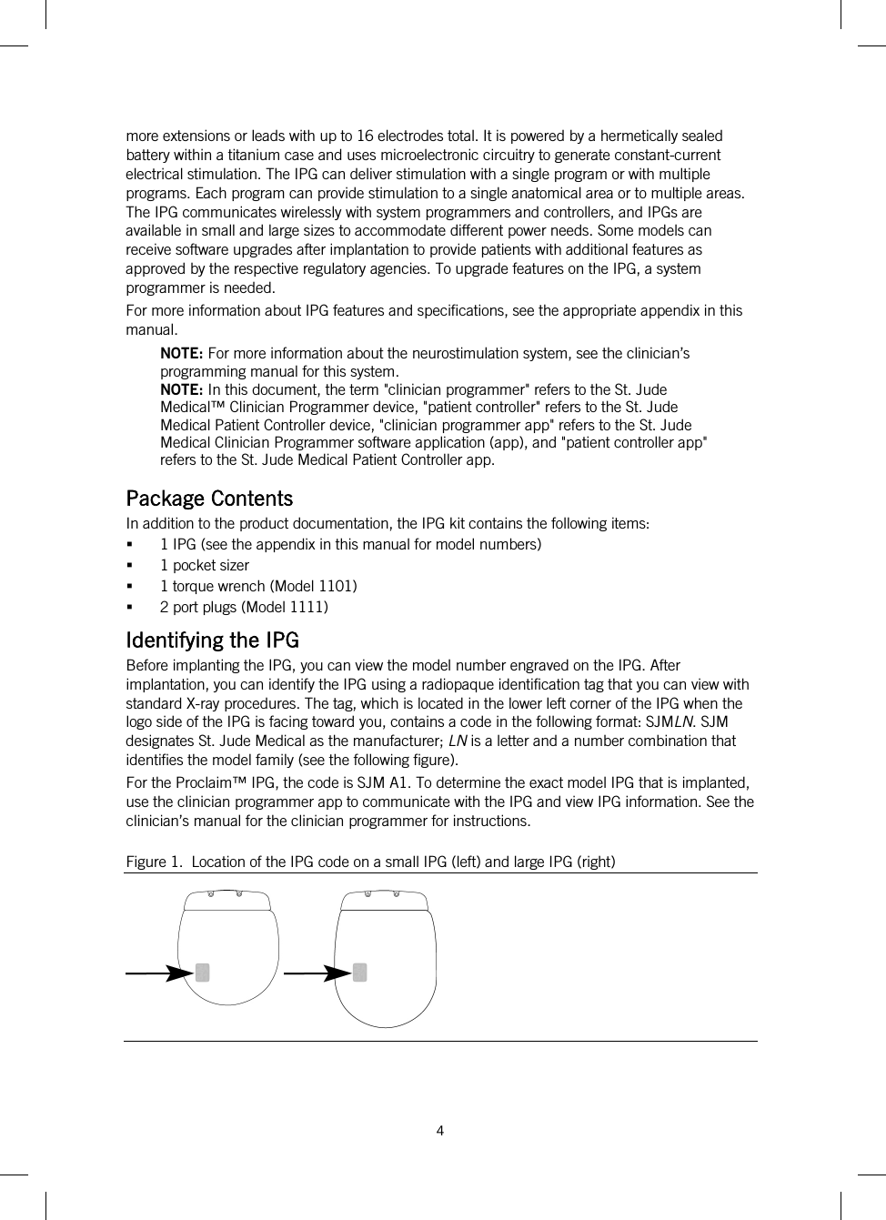  4   more extensions or leads with up to 16 electrodes total. It is powered by a hermetically sealed battery within a titanium case and uses microelectronic circuitry to generate constant-current electrical stimulation. The IPG can deliver stimulation with a single program or with multiple programs. Each program can provide stimulation to a single anatomical area or to multiple areas. The IPG communicates wirelessly with system programmers and controllers, and IPGs are available in small and large sizes to accommodate different power needs. Some models can receive software upgrades after implantation to provide patients with additional features as approved by the respective regulatory agencies. To upgrade features on the IPG, a system programmer is needed. For more information about IPG features and specifications, see the appropriate appendix in this manual. NOTE: For more information about the neurostimulation system, see the clinician’s programming manual for this system. NOTE: In this document, the term &quot;clinician programmer&quot; refers to the St. Jude Medical™ Clinician Programmer device, &quot;patient controller&quot; refers to the St. Jude Medical Patient Controller device, &quot;clinician programmer app&quot; refers to the St. Jude Medical Clinician Programmer software application (app), and &quot;patient controller app&quot; refers to the St. Jude Medical Patient Controller app. Package Contents In addition to the product documentation, the IPG kit contains the following items:  1 IPG (see the appendix in this manual for model numbers)  1 pocket sizer  1 torque wrench (Model 1101)  2 port plugs (Model 1111) Identifying the IPG Before implanting the IPG, you can view the model number engraved on the IPG. After implantation, you can identify the IPG using a radiopaque identification tag that you can view with standard X-ray procedures. The tag, which is located in the lower left corner of the IPG when the logo side of the IPG is facing toward you, contains a code in the following format: SJMLN. SJM designates St. Jude Medical as the manufacturer; LN is a letter and a number combination that identifies the model family (see the following figure). For the Proclaim™ IPG, the code is SJM A1. To determine the exact model IPG that is implanted, use the clinician programmer app to communicate with the IPG and view IPG information. See the clinician’s manual for the clinician programmer for instructions. Figure 1.  Location of the IPG code on a small IPG (left) and large IPG (right)   